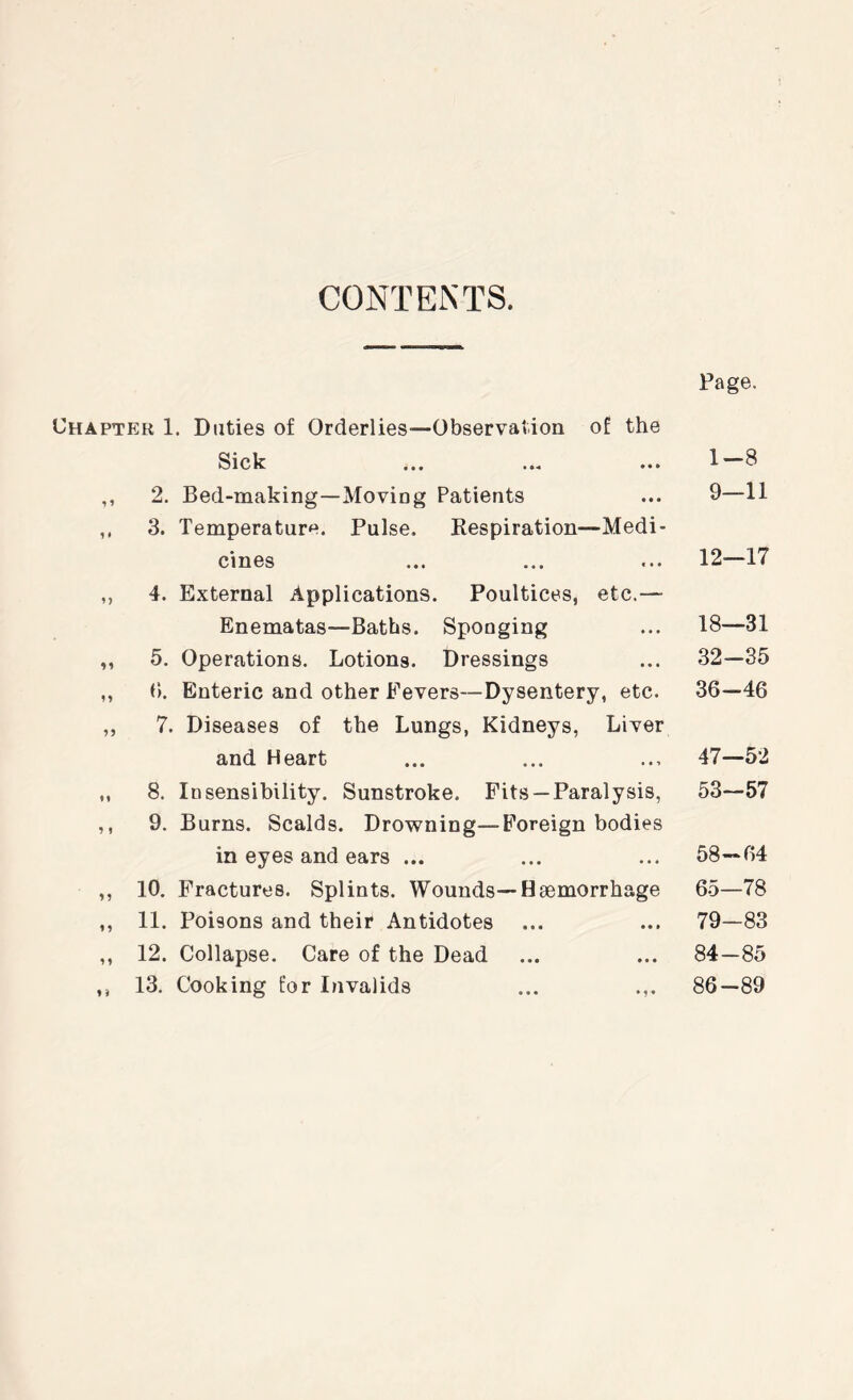 CONTENTS. Chapter 1. Duties of Orderlies—Observation of the Sick ,, 2. Bed-making—Moving Patients ,, 3. Temperature. Pulse. Respiration—Medi- cines ,, 4. External Applications. Poultices, etc.— Enematas—Baths. Sponging ,, 5. Operations. Lotions. Dressings ,, (). Enteric and other Fevers—Dysentery, etc. ,, 7. Diseases of the Lungs, Kidneys, Liver and Heart „ 8. Insensibility. Sunstroke. Fits —Paralysis, ,, 9. Burns. Scalds. Drowning—Foreign bodies in eyes and ears ... ,, 10, Fractures. Splints. Wounds—Haemorrhage ,, 11. Poisons and their Antidotes ,, 12. Collapse. Care of the Dead ,, 13. Cooking for Invalids ... .,. Page. 1-8 9—11 12—17 18—31 32-35 36-46 47—52 53-57 58-64 65—78 79—83 84-85 86-89