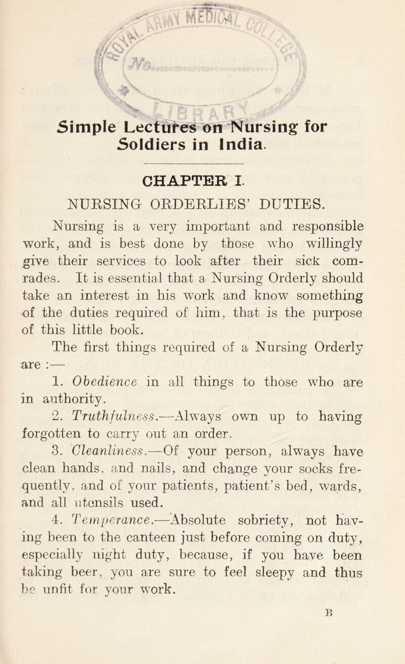 Simple Lectures on Nursing for Soldiers in India. CHAPTER I. NURSING ORDERLIES’ DUTIES. Nursing is a very important and responsible work, and is best done by those who willingly give their services to look after their sick com- rades. It is essential that a Nursing Orderly should take an interest in his work and know something of the duties required of him, that is the purpose of this little book. The first things required of a Nursing Orderly are :— 1. Obedience in all things to those who are in authority. 2. Truthfulness.—Always own up to having forgotten to carry out an order. 3. Cleanliness.—Of your person, always have- clean hands, and nails, and change your socks fre- quently. and of your patients, patient’s bed, wards, and all utensils used. 4. Temperance.—Absolute sobriety, not hav- ing been to the canteen just before coming on duty, especially night duty, because, if you have been taking beer, you are sure to feel sleepy and thus be unfit for your work. B