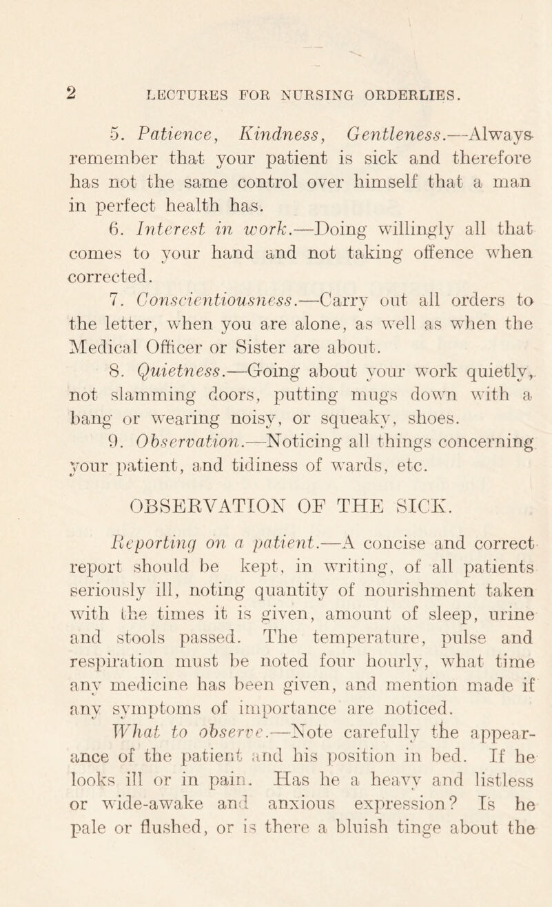 5. Patience, Kindness, Gentleness.—Always- remember that your patient is sick and therefore has not the same control over himself that a man in perfect health has. 6. Interest in work.—Doing willingly all that comes to your hand and not taking offence when corrected. 7. Conscientiousness.—Carry out ail orders to t. the letter, when you are alone, as well as wdien the INIedical Officer or Sister are about. 8. Quietness.—Going about your work quietly, not slamming doors, putting mugs down with a bang or wearing noisy, or squeaky, shoes. ff. Ohservation.—Noticing all things concerning your patient, and tidiness of wards, etc. OBSERVATION OF THE SICE. Reporting on a patient.—A concise and correct report should be kept, in writing, of all patients seriously ill, noting quantity of nourishment taken with ihe times it is given, amount of sleep, urine and stools passed. The temperature, pulse and resjuration must be noted four hourly, what time any medicine has been given, and mention made if any symptoms of importance are noticed. What to observe.—Note carefully the appear- ance of the patient and his ])Osition in bed. If he looks ill or in pain. Has he a heavy and listless or wide-awake and anNious expression? Is he pale or flushed, or is there a bluish tinge about the