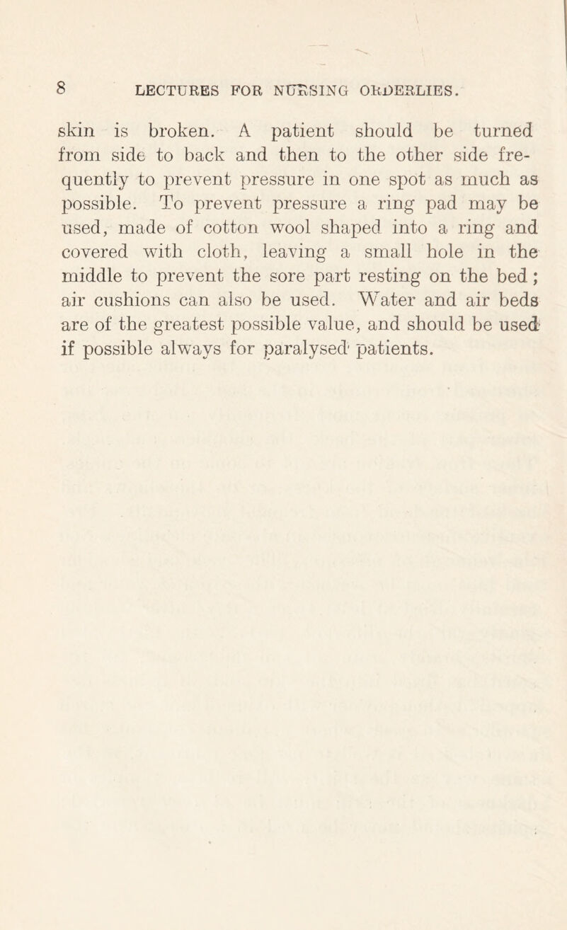 skin is broken. A patient should be turned from side to back and then to the other side fre- quently to prevent pressure in one spot as much as possible. To prevent pressure a ring pad may be used, made of cotton v^ool shaped into a ring and covered with cloth, leaving a small hole in the middle to prevent the sore part resting on the bed; air cushions can also be used. Water and air beds are of the greatest possible value, and should be used if possible always for paralysed patients.