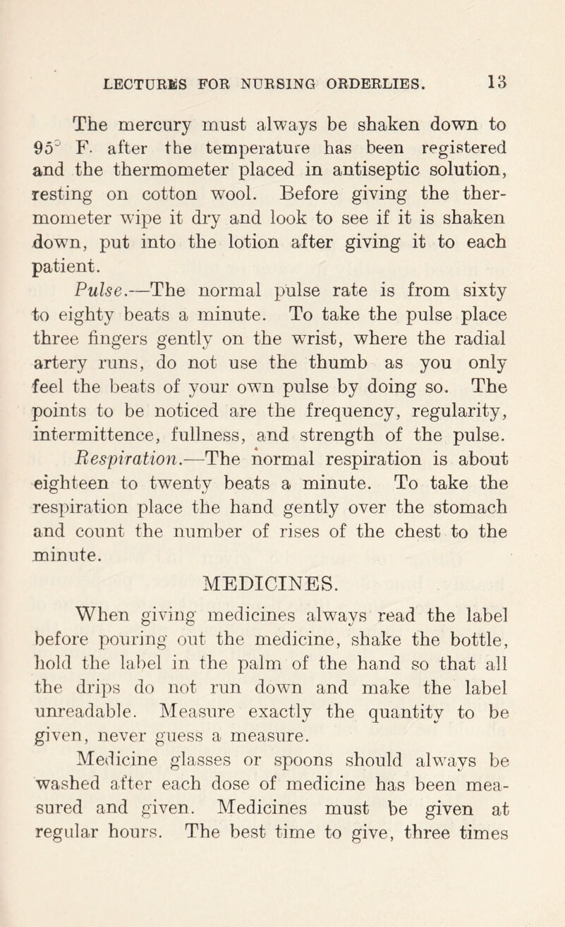 The mercury must always be shaken down to 95^ F. after the temperature has been registered and the thermometer placed in antiseptic solution, resting on cotton wool. Before giving the ther- mometer wupe it dry and look to see if it is shaken down, put into the lotion after giving it to each patient. Pulse,—The normal pulse rate is from sixty to eighty beats a minute. To take the pulse place three fingers gently on the wrist, where the radial artery runs, do not use the thumb as you only feel the beats of your own pulse by doing so. The points to be noticed are the frequency, regularity, intermittence, fullness, and strength of the pulse. Respiration.—The normal respiration is about eighteen to twenty beats a minute. To take the respiration place the hand gently over the stomach and count the number of rises of the chest to the minute. MEDICINES. When giving medicines always read the label before pouring out the medicine, shake the bottle, hold the label in the palm of the hand so that all the drips do not run down and make the label unreadable. Measure exactly the quantity to be given, never guess a measure. Medicine glasses or spoons should always be washed after each dose of medicine has been mea- sured and given. Medicines must be given at regular hours. The best time to give, three times
