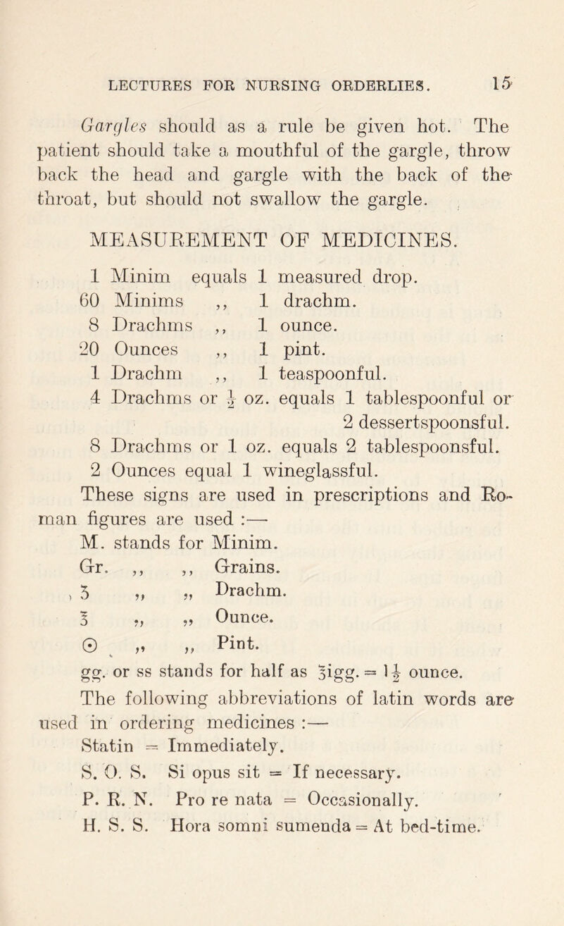 Gargles should as a rule be given hot. The patient should take a mouthful of the gargle, throw back the head and gargle with the back of the throat, but should not swallow the gargle. MEASUEEMENT OF MEDICINES. 1 Minim equals 60 Minims 8 Drachms 20 Ounces ,, 1 Drachm ,, 4 Drachms or I 1 measured drop. 1 drachm. 1 ounce. 1 pint. 1 teaspoonful. oz. equals 1 tablespoonful or 2 dessert spoonsful. 8 Drachms or 1 oz. equals 2 tablespoonsfuL 2 Ounces equal 1 wineglassful. These signs are used in prescriptions and Eo- man figures are used :— M. stands for Minim. Gr. ,, ,, Grains. > 5 „ „ Drachm. „ Ounce. ,, Pint. gg. or ss stands for half as Bigg. = 1J ounce. The following abbreviations of latin words are- used in ordering medicines :— Statin — Immediately. S. O. S. Si opus sit = If necessary. P. R. N. Pro re nata = Occasionally. H. S. S. Hora somni sumenda= At bed-time.