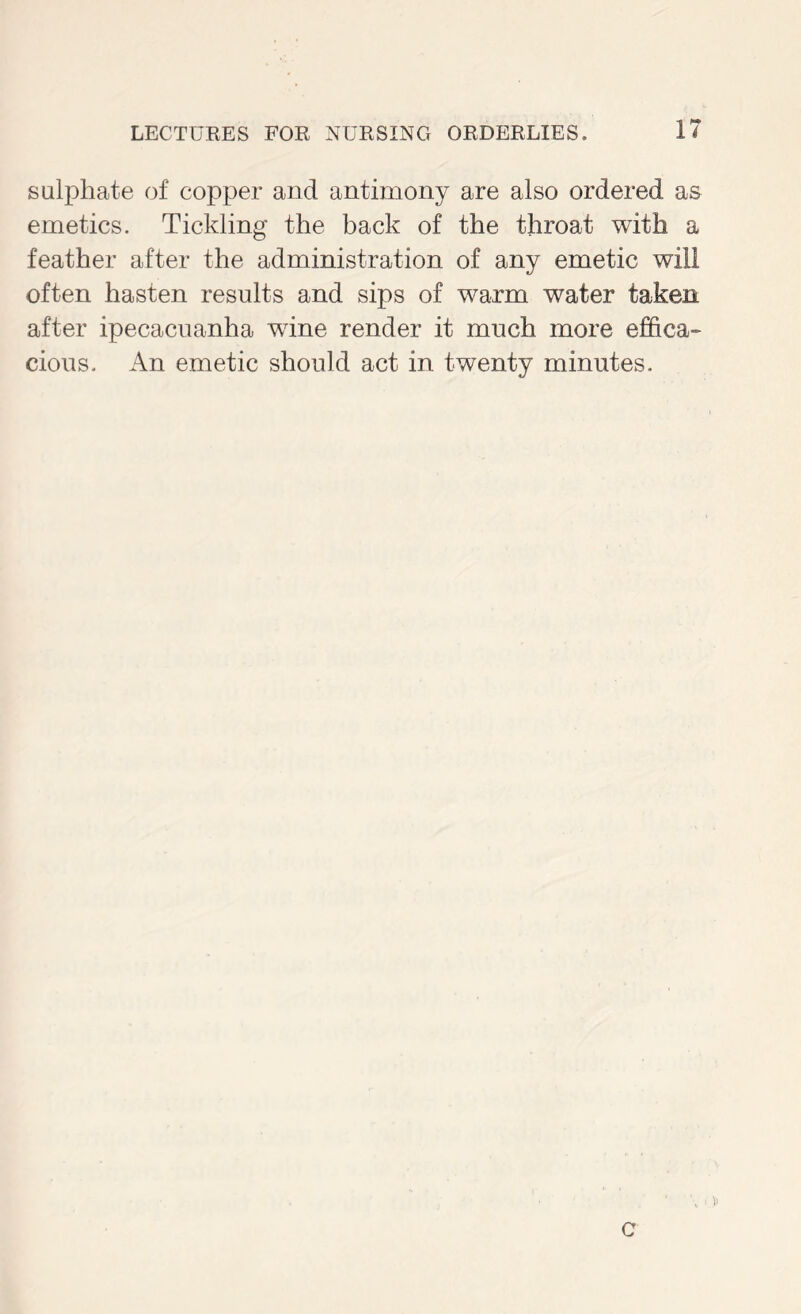 sulphate of copper and antimony are also ordered as emetics. Tickling* the back of the throat with a feather after the administration of any emetic will often hasten results and sips of warm water taken after ipecacuanha wine render it much more effica- cions. An emetic should act in twenty minutes. V C