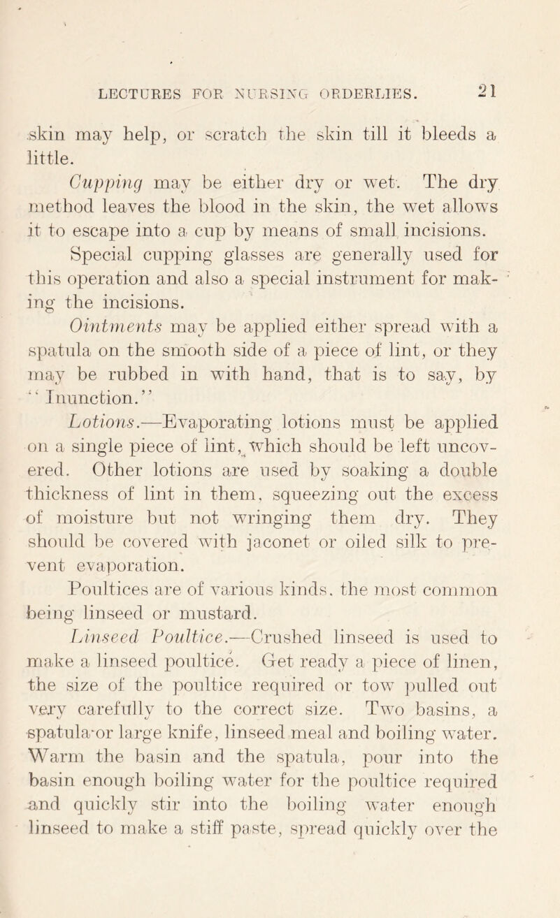 skin may help, or scratch the skin till it bleeds a little. CAipping may be either dry or wet. The dry method leaves the blood in the skin, the wet allows it to escape into a cup by means of small, incisions. Special cupping glasses are generally used for this operation and also a special instrument for mak- ing the incisions. Ohitrnents may be applied either spread with a spatula on the smooth side of a piece of lint, or they may be rubbed in with hand, that is to say, by Inunction. ” Lotions.—Evaporating lotions must be applied on a single piece of lint, which should be left uncov- ered. Other lotions are used by soaking a double thickness of lint in them, squeezing out the excess of moisture but not wringing them dry. They should be covered with jaconet or oiled silk to pre- vent evai)oration. Poultices are of various kinds, the most common being linseed or mustard. Linseed Poultice.—Crushed linseed is used to make a linseed poultice. Get ready a piece of linen, the size of the poultice required or tow ])ulled out verv carefullv to the correct size. Two basins, a spatula'or large knife, linseed meal and boiling w^ater. Warm the basin and the spatula, pour into the basin enough boiling water for the poultice required and quickly stir into the boiling wafer enough linseed to make a stiff paste, spread quickly over the