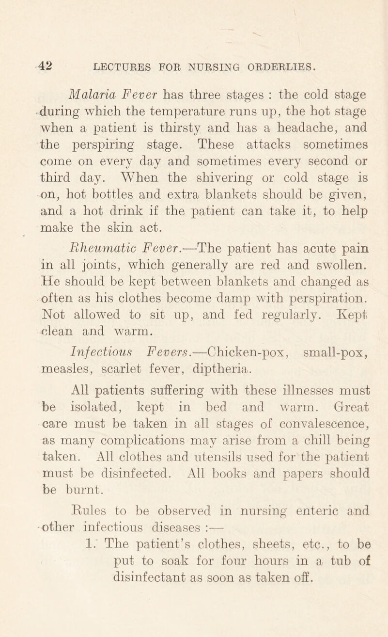 Malaria Fever has three stages : the cold stage during which the temperature runs up, the hot stage when a patient is thirsty and has a headache, and the perspiring stage. These attacks sometimes come on every day and sometimes every second or third day. When, the shivering or cold stage is on, hot bottles and extra blankets should be given, and a hot drink if the patient can take it, to help make the skin act. Rheumatic Fever.—The patient has acute pain in all joints, which generally are red and swollen. He should be kept between blankets and changed as often as his clothes become damp with perspiration. Not allowed to sit up, and fed regularly. Kept clean and warm. Infectious Fevers.—Chicken-pox, small-pox, measles, scarlet fever, diptheria. All patients suffering with these illnesses must be isolated, kept in bed and warm. Great care must be taken in all stages of convalescence, as many complications may arise from a chill being taken. All clothes and utensils used for the patient must be disinfected. All books and papers should be burnt. Eules to be observed in nursing enteric and 'Other infectious diseases :— 1. The patient’s clothes, sheets, etc., to be put to soak for four hours in a tub of disinfectant as soon as taken off.