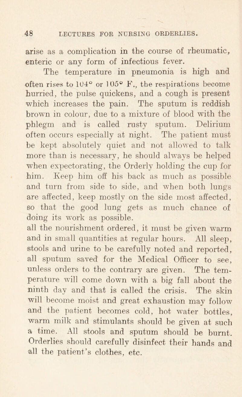 arise as a complication in the course of rheumatic, enteric or any form of infectious fever. The temperature in pneumonia is high and often rises to 104^^ or 105® F.. the respirations become hurried, the pulse quickens, and a cough is present which increases the pain. The sputum is reddish brown in colour, due to a mixture of blood with the phlegm and is called rusty sputum. Delirium often occurs especially at night. The patient must be kept absolutely quiet and not allowed to talk more than is necessary, he should always be helped when expectorating, the Orderly holding the cup for him. Keep him off his back as much as possible and turn from side to side, and when both lungs are affected, keep mostly on the side most affected, so that the good lung gets as much chance of doing its work as possible. all the nourishment ordered, it must be given warm and in small quantities at regular hours. All sleep, stools and urine to be carefully noted and reported, all sputum saved for the Medical Officer to see, unless orders to the contrary are given. The tem- perature will come down with a. big fall about the ninth day and that is called the crisis. The skin will become moist and great exhaustion may follow and the patient becomes cold, hot water bottles, warm milk and stimulants should be given at such a time. All stools and sputum should be burnt. Orderlies should carefully disinfect their hands and all the patient’s clothes, etc.