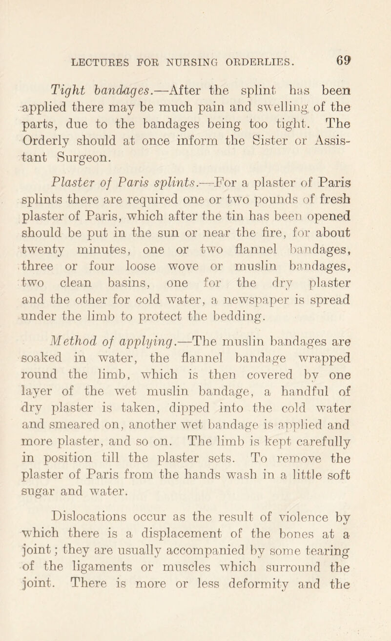 6^ Tight bandages.—After the splint has been applied there may be much pain and s\^ elling of the parts, due to the bandages being too tight. The Orderly should at once inform the Sister or Assis- tant Surgeon. Plaster of Paris splints.—For a plaster of Paris splints there are required one or two pounds of fresh plaster of Paris, which after the tin has been opened should be put in the sun or near the fire, for about tw^enty minutes, one or two flannel bandages, three or four loose wove or muslin bajidages, two clean basins, one for the dry plaster and the other for cold water, a newspaper is spread under the limb to protect the bedding. Method of applying.—The muslin bandages are soaked in water, the flannel bandage wrapped round the limb, which is then covered by one layer of the wet muslin bandage, a handful of dry plaster is taken, dipped into the cold water and smeared on, another wet bandage is applied and more plaster, and so on. The limb is kept carefully in position till the plaster sets. To remove the plaster of Paris from the hands wash in a little soft sugar and water. Dislocations occur as the result of violence by which there is a displacement of the bones at a joint; they are usually accompanied by some tearing of the ligaments or muscles which surround the joint. There is more or less deformity and the