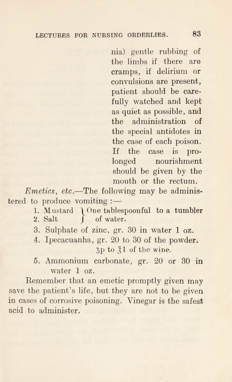 nia) gentle rubbing of the limbs if there are cramps, if delirium or convulsions are present, patient should be care- fully watched and kept as quiet as possible, and the administration of the special antidotes in the case of each poison. If the case is pro- longed nourishment should be given by the mouth or the rectum. Emetics, etc.—The following may be adminis- tered to produce vomiting :— 1. Mustard \ One tablespoonful to a tumbler 2. Salt J of water. 3. Sulphate of zinc, gr. 30 in water 1 oz. 4. Ipecacuanha, gr. 20 to 30 of the powder. 5p to Jl of the wine. 5. Ammonium carbonate, gr. 20 or 30 in water I oz. Kemember that an emetic promptly given may save the patient’s life, but they are not to be given in cases of corrosive poisoning. Vinegar is the safest acid to administer.