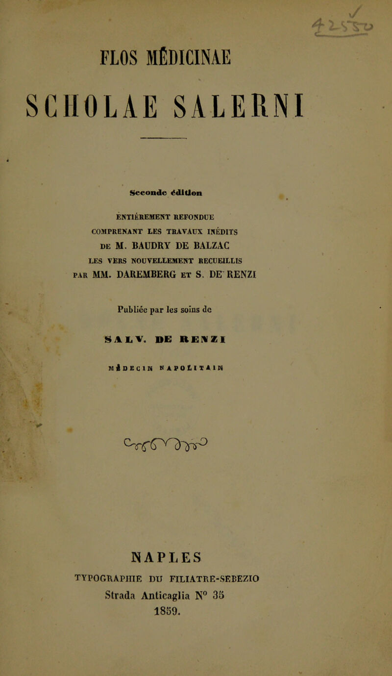 FLOS MÉDICINAE SCIIOLAE SALERNI Seconde édition ÊNTIKREMENT REFONDUE COMPRENANT LES TRAVAUX INÉDITS DE M. BAÜDRY DE BALZAC LES VERS NOUVELLEMENT RECUEILLIS PAR MM. DAREMBERG et S. DE RENZI Publiée par les soins de SAIiV. de RENZI MioEClM napolitain ÎNAPLES TYPOGRAPHIE DU FILIATRE-SEBEZIO Strada Anticaglia N® 35 1859.