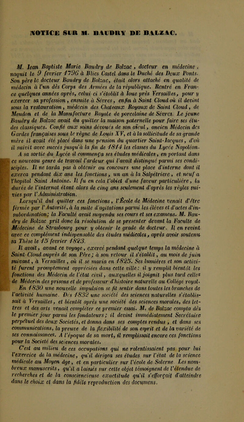 HOTICE SUR M. BAUDRV DE BALZAC ni. lean Baptiste Marie Bandry de Balzac, docteur en médecine, naquit le 9 février 1796 à Blics Castel dans le Duché des Deux Ponts. Son père le docteur Baudry de Balzac, était alors attaché en qualité de médecin à Vun dès Corps des Armées de la république. Rentré en Fran- ce quelques années après, celui ci s’établit à loue près Versailles, pour y exercer sa profession, ensuite à Sèvres, enfin à Saint Cloud où il devint sous la restauratiofi, médecin des Châteaux Royaux de Saint Cloud, de Meudon et de la Manufacture Royale de porcelaine de Sèvres. Le jeune Baxulry de Balzac avait du quitter la maison paternelle pour faire ses élu- des classiques. Confié aux soins dévoues de son aïeul, ancien Médecin des Gardes françaises sous le règne de Louis XV, et à la sollicitude de sa grande mère il avait été placé dans une pension du quartier Saint-Jacques, d’oie il suivit avec succès jusqu’à la fin de 1814 les classes du Lycée Napoléon. A sa sortie du Lycée il commença ses éludes médicales, en portant dans ce nouveau genre de travail l’ardeur qui l’avait distingué parmi ses condi- sciples. Il ne tarda pas à obtenir au concours une place d'interne dont il exerça pendant dix ans les fonctions, un an à la Salpétrière, et neuf a Yhopital Saint Antoine. Il fu en cela l’obiet d'une faveur particulière, lu durée de l’internat étant alors de cinq ans seulement d’après les règles sui- vies par l’Administration. Lorsqxi’il dut quitter ces fonctions, l’Êcole de Médecine venait d’étre férmée par l’Autorité, à la suite d'agitations parmi les éléves et d’actes d’in- subordination; la Faculté avait suspendu ses cours et ses exaxnens. M. Bau- dry de Balzac prit donc la résolution de se présenter devant la Faculté de Médecine de Strasboxirg pour y obtenir le grade de docteur. U en revint avec ce complément indispensable des éludes nxédicales, après avoir soutenu sa Thèse le 43 février 4823. Il avait, avant ce voyage, exercé pendant quelque temps la médecine te Saint-Cloxid auprès de son Père; à son retour il s’établit, au mois de juin suivant, à Versailles , où il se maria en 4825. Ses lumières et son activi- té furent proxnptement appréciées dans cette ville : il y remplit bientôt les fonctions des Médecin de l’étal civil, auxquelles il joignit plus tard celles de Médecin des prisons et de professeur d'histoire naturelle au Collège royal. En 4830 une nouvelle impulsion se fit sentir dans toutes les branches de l’activité humaine. Dés 4832 une société des sciences naturelles s’établis- sait à Versailles, et bientôt après une société des sciences xnorales, des let- tres et des arts venait compléter ce pretnier essai. M, de Balzac compta dès le premier jour parmi les fondateurs ; il devint immédiatement Secrétaire perpétuel des deux Sociétés, et donna dans ses comptes rendus , et dans ses communications, la preuve de la flexibilité de son esprit et de la variété de ses connaissances. A l’époque de sa mort, il remplissait encore ces fonctions pour la Société des sciences morales. Cest au milieu de ces occupations qui ne ralentissaient pas pour lui l’exercice de la médecine, qxi'il dirigea ses éludes sur l'état de la science médicale au Moyen âge, et en particulier sxir l’école de Salerne Les nom- breux manuscrits, qu’il a laissés sur cette objet témoignent de l’étendue de recherches et de la consciencieuse exactitude qu’il s'efforçait d'atteindre dans le choix et dans la fidèle reproduction des doewnens.