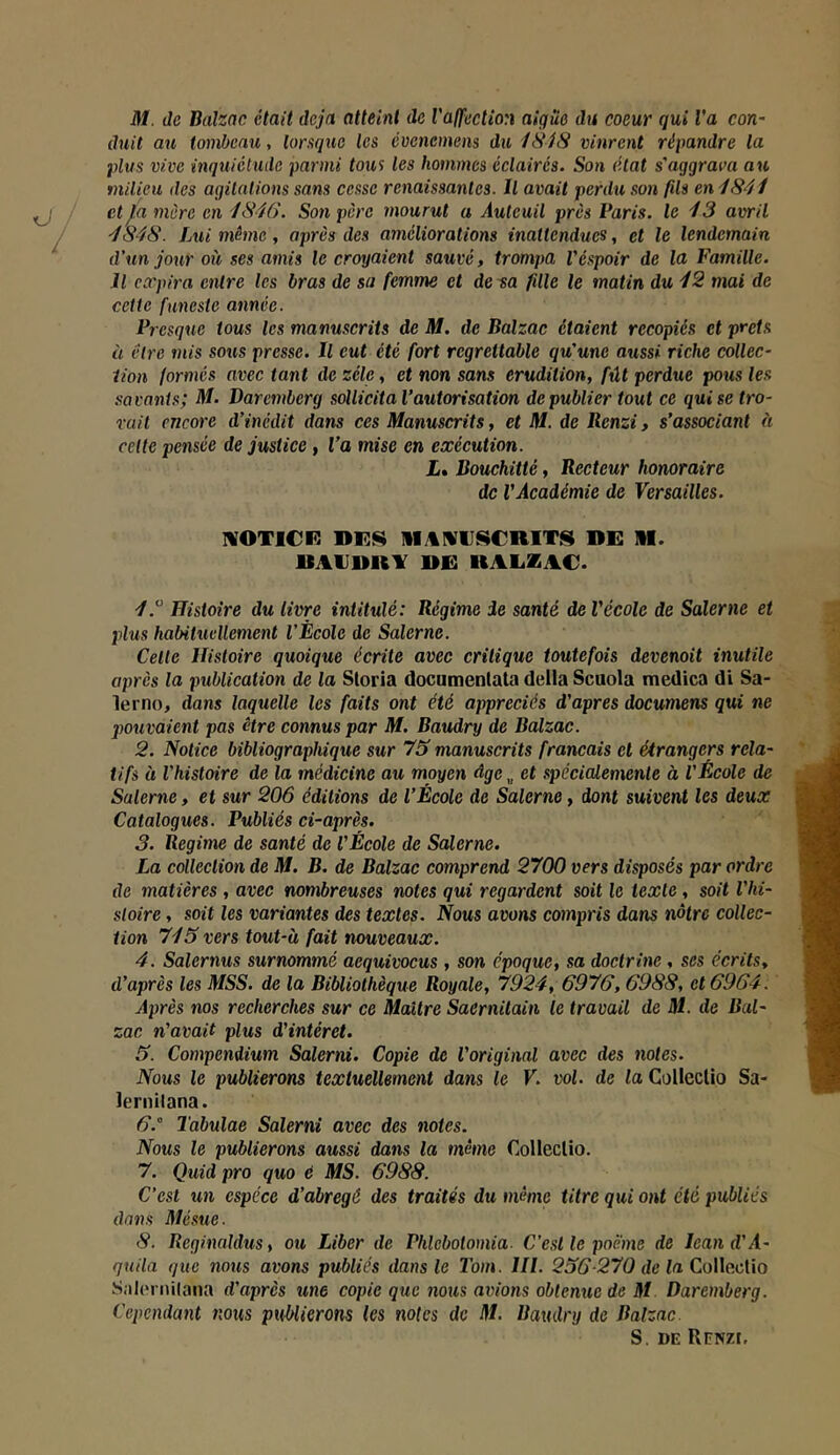 M. Je Balzac était déjà atteint de Valfection aigüe du coeur qui Va con- duit au tombeau, lorsque les évenemens du iSiS vinrent répandre la plus vive inquiétude parmi tous les hommes éclairés. Son état s'aggrava au milieu des agitations sans cesse renaissantes. Il avait perdu .son fils en i841 et ja mère en 4846. Son père mourut a Autcuil près Paris, le 43 avril 4848. Lui même, après des améliorations inattendues, et le lendemain d’un jour où ses amis le croyaient sauvé, trompa Véspoir de la Famille. Il expira entre les bras de sa femme et de sa fille le matin du 42 mai de cette funeste année. Presque tous les manuscrits de M. de Balzac étaient recopiés et prêts à être mis sons presse. Il eut été fort regrettable qu’une aussi riche collec- tion formés avec tant de zélé, et non sans érudition, fût perdue pous les .savants; M. Baremberg sollicita l’autorisation de publier tout ce qui se tro- rait encore d’inédit dans ces Manuscrits, et M. de Ilenzi, s’associant à celte pensée de justice, l’a mise en exécution. L% Bouchitté, Recteur honoraire de VAcadémie de Versailles. ivoticf: hf.s iiamuscrits de m. UACDRY DE RAEZAC. Histoire du livre intitulé: Régime de santé de Vécole de Salerne et plus habituellement l’Ècole de Salerne. Celte Histoire quoique écrite avec critique toutefois devenait inutile après la publication de la Sloria documenlata délia Scuola medica di Sa- lerno, dans laquelle les faits ont été appréciés d'apres documens qui ne pouvaient pas être connus par M. Baudry de Balzac. 2. Notice bibliographique sur 73 manuscrits français cl étrangers rela- tifs à l'histoire de la médicine au moyen âge „ et spécicUemente à VÉcole de Salerne, et sur 206 éditions de l’École de Salerne, dont suivent les deux Catalogues. Publiés ci-après. 3. Régime de santé de VÉcole de Salerne. La collection de M. B. de Balzac comprend 2700 vers disposés par ordre de matières , avec nombreuses notes qui regardent soit le texte, soit l’hi- stoire , soit les variantes des textes. Nous avons compris dans nôtre collec- tion 745 vers tout-à fait nouveaux. 4. Salernus surnommé aequivocus , son époque, sa doctrine, ses écrits, d’après les MSS. de la Bibliothèque Royale, 7924, 6976,6988, et 6964. Après nos recherches sur ce Maître Saernitain le travail de M. de Bal- zac n'avait plus d'intérêt. 5. Compendium Salerni. Copie de l'original avec des notes. Nous le publierons textuellement dans le V. vol. de la Colleclio Sa- lernitana. 6.  Tabulae Salerni avec des notes. Nous le publierons aussi dans la même Colleclio. 7. Quid pro quo é MS. 6988. C’est un espèce d'abregé des traités du même titre qui ont été publiés dans Mésue. 8. Reginaldus, ou Liber de Phlebotomia. C’est le poème de lean d’il- qnila que nous avons publiés dans le Tom. III. 236-270 de la CoWaeWo SalcM iiilana d'après une copie que 7ious avions obtenue de M Daremberg. Cependant nous ptd/lierons les notes de M. Baudry de Balzac. S. DE RïïNZI.