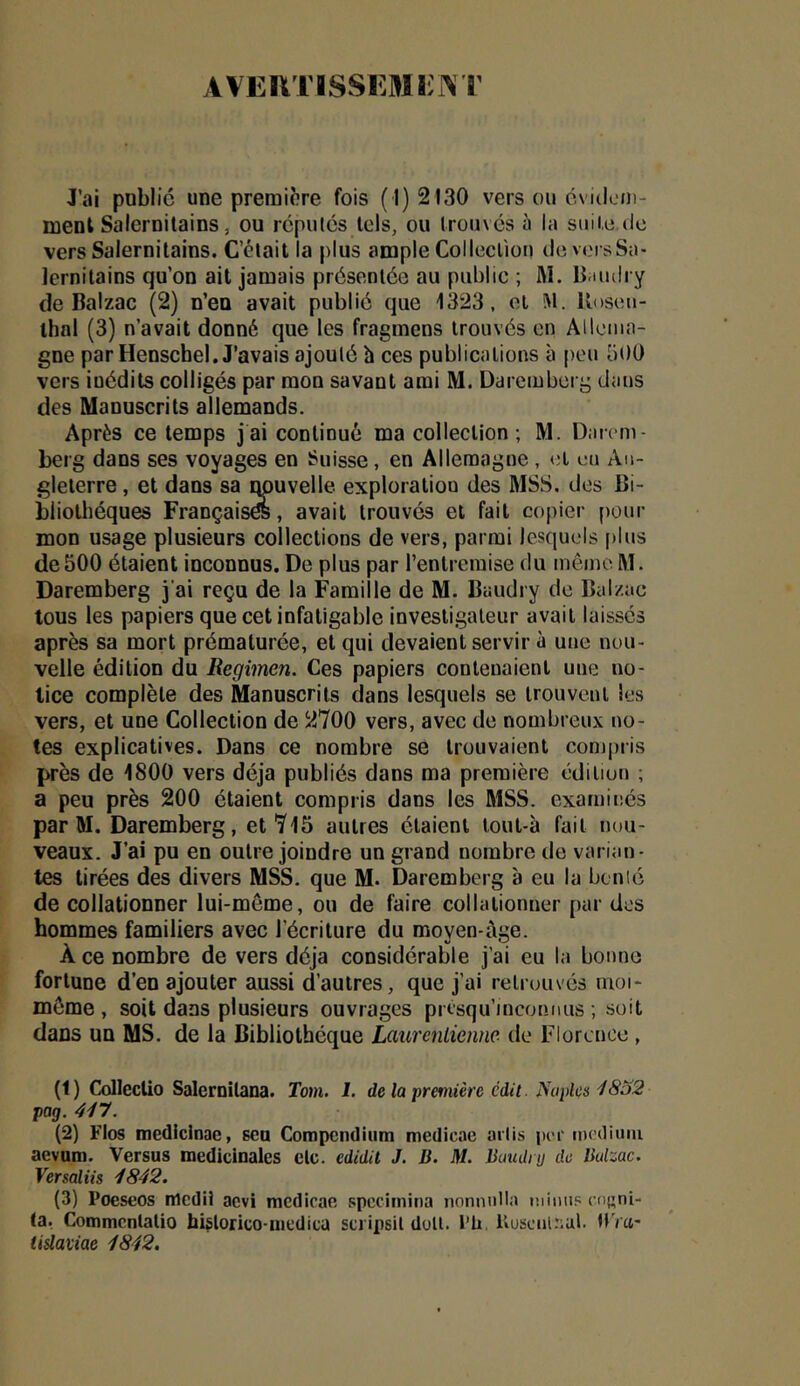 AVERTISSEMïilVT J’ai public une première fois (1)2130 vers ou cvideni- menl Salernitains, ou rcpulcs tels, ou trouves à la suite de vers Salernilains. C’était la plus ample Colleclîüu de versSa- lernitains qu’on ait jamais présentée au publie ; M. li.iudry de Balzac (2) n’eu avait publié que 1323, et M. lloseii- thal (3) n’avait donné que les fragmens trouvés en Allema- gne par Henschel. J’avais ajoulé h ces publications à peu 500 vers inédits colligés par mon savant ami M. Dareiuberg dans des Manuscrits allemands. Après ce temps jai continué ma collection; M. Darem- berg dans ses voyages en Suisse, en Allemagne , et un An- gleterre , et dans sa qpuvelle exploration des MSS. des Bi- bliothèques Françaisés, avait trouvés et fait copier pour mon usage plusieurs collections de vers, parmi lesquels plus de 500 étaient inconnus. De plus par l’entremise du même M. Daremberg j ai reçu de la Famille de M. Baudry de Balzac tous les papiers que cet infatigable Investigateur avait laissés après sa mort prématurée, et qui devaient servir à une nou- velle édition du Regimen. Ces papiers contenaient une no- tice complète des Manuscrits dans lesquels se trouvent les vers, et une Collection de 2700 vers, avec de nombreux no- tes explicatives. Dans ce nombre se trouvaient conjj)ris près de 1800 vers déjà publiés dans ma première édition ; a peu près 200 étaient compris dans les MSS. examinés par M. Daremberg, et7l5 autres étaient lout-à fait nou- veaux. J’ai pu en outre joindre un grand nombre de varian- tes tirées des divers MSS. que M. Daremberg à eu ta bcnié de collationner lui-même, ou de faire collationner par des hommes familiers avec l’écriture du moven-àge. Ace nombre de vers déjà considérable j’ai eu la bonne fortune d’en ajouter aussi d’autres, que j’ai retrouvés moi- même, soit dans plusieurs ouvrages presqu’inconnus ; soit dans un MS. de la Bibliothèque LaurenLieiine de Florence , (1) Colleclio Salernitana. Tom. I. de la première édit. Naples pag. 447. (2) Fins medicinac, seu Compendium medicae ailis per tnediuiu aevam. Versus médicinales etc. edidit J. D. M. Batuliy de Balzac. Versaliis 4842. (3) Poeseos medii aevi mcdicae spccimina nonniilla lüiiiiis ensni- Ca. Commcnlatio b4lorico-mcdica scripsil doit. l’ü. KusciiUiul. UVci- tiüaviae 4842.