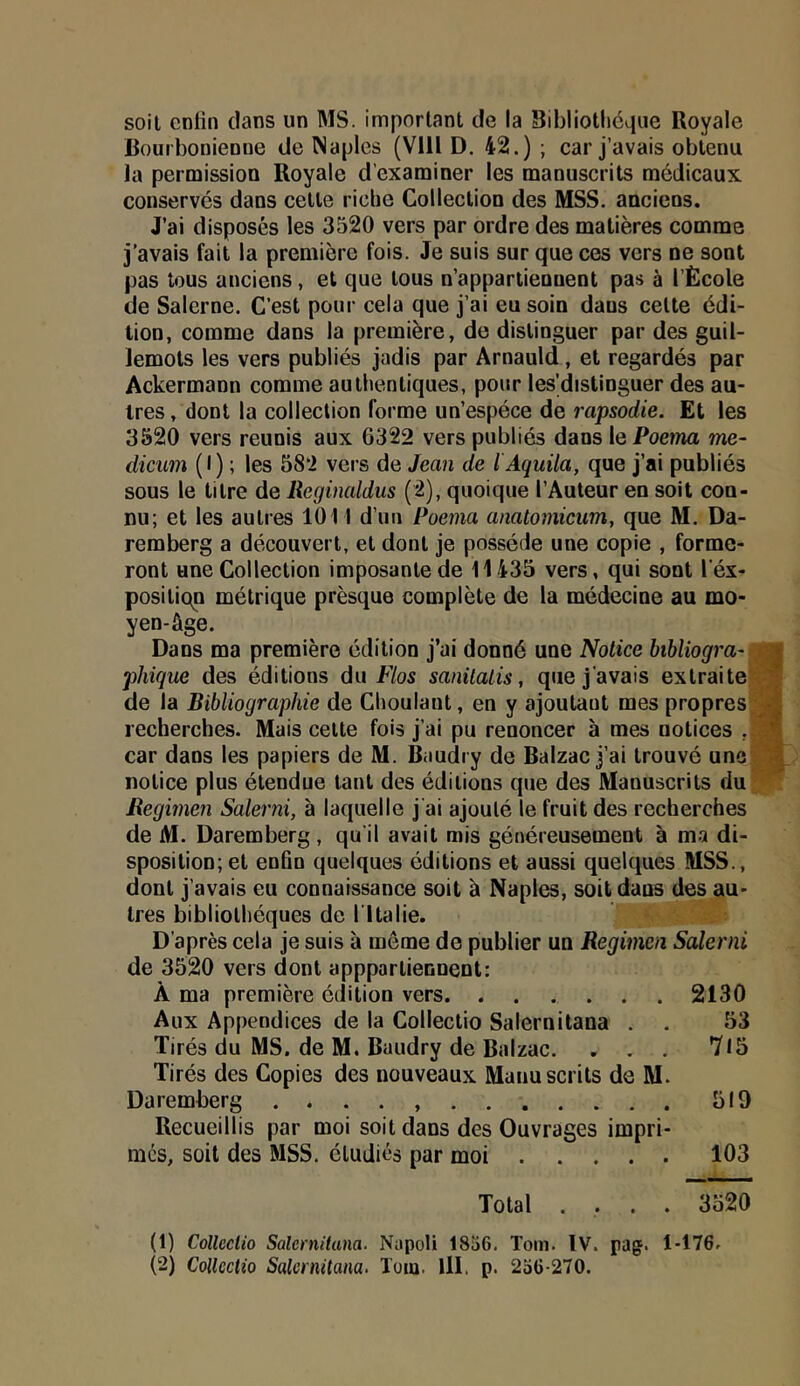 soil cnün clans un MS. important de la Bibliotliéqiie Royale Bourbonienne de Naples (Vlll D. 42.) ; car j’avais obtenu la permission Royale d’examiner les manuscrits médicaux conserves dans cette riche Collection des MSS. anciens. J’ai disposés les 3520 vers par ordre des matières comme J’avais fait la première fois. Je suis sur que ces vers ne sont pas tous anciens, et que tous n’appartiennent pas à l’École de Salerne. C’est pour cela que j’ai eu soin dans cette édi- tion, comme dans la première, de distinguer par des guil- lemets les vers publiés jadis par Arnauld, et regardés par Ackermann comme authentiques, pour les’distinguer des au- tres , dont la collection forme un’espéce de rapsodie. Et les 3520 vers reunis aux 6322 vers publiés dans le Poema me- dicim (I) ; les 58‘i vers de Jean de l Aquila, que j’ai publiés sous le titre de Reginaldus (2), quoique l’Auteur en soit con- nu; et les autres 1011 d’uu Poema anatomicum, que M. Da- remberg a découvert, et dont je possède une copie , forme- ront une Collection imposante de 11433 vers, qui sont l’éx- positic^n métrique prèsque complète de la médecine au mo- yen-âge. Dans ma première édition j’ai donné une Notice bihliogra- -a phique des éditions du Flos sanilalis, que j’avais extraite O? de la Bibliographie de Choulant, en y ajoutant mes propres ^4 recherches. Mais cette fois j’ai pu renoncer à mes notices , car dans les papiers de M. Baudry de Balzac j’ai trouvé une 4 notice plus étendue tant des éditions que des Manuscrits du liegimen Salerni, à laquelle j'ai ajouté le fruit des recherches de M. Daremberg , qu il avait mis généreusement à ma di- sposition; et enfin quelques éditions et aussi quelques MSS., dont j’avais eu connaissance soit à Naples, soit dans des au- tres bibliothèques de l'Italie. D’après cela je suis à même de publier un Regimen Salerni de 3320 vers dont appparliennent: À ma première édition vers 2130 Aux Appendices de la Collectio Salernitana . . 33 Tirés du MS. de M. Baudry de Balzac. . . . 7l3 Tirés des Copies des nouveaux Manuscrits de M. Daremberg 319 Recueillis par moi soit dans des Ouvrages impri- mes, soit des MSS. étudiés par moi 103 Total .... 3320 (1) Collcciio Salernitana. Napoli 1836. Tom. IV. pag. 1-176. (2) Collectio Salernitana. Toiu. lll. p. 2o6-270.