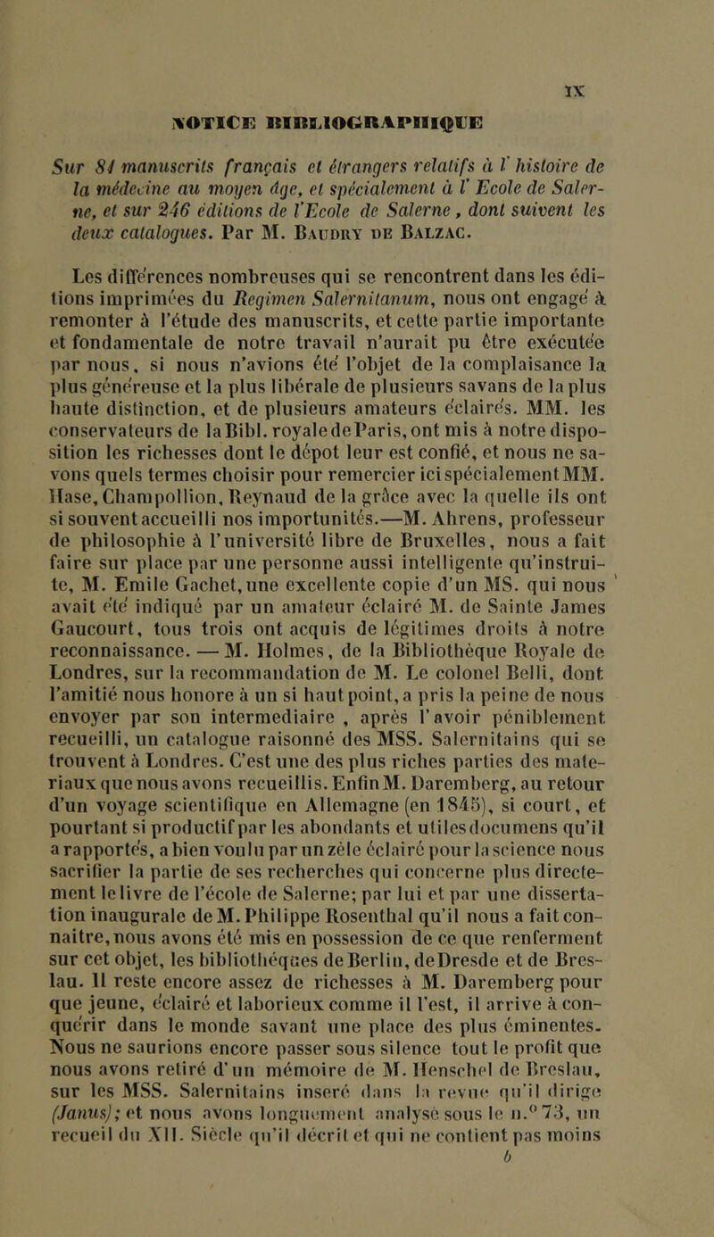 IVOTlCi: RIItî.lOORAPIII^^UE ÏX Sur Sy manuscrits français et étrangers relatifs à V histoire de la médecine au moyen âge, et spécialement à l' Ecole de Saler- ne, et sur 246 éditions de l’Ecole de Saler ne, dont suivent les deux catalogues. Par M. Baudry «e Balzac. Los différences nonihreuses qui se rencontrent dans les édi- tions imprimées du Regimen Salernitanum, nous ont engagé k remonter à l’étude des manuscrits, et cette partie importante et fondamentale de notre travail n’aurait pu être exécutée par nous, si nous n’avions été l’objet de la complaisance la plus généreuse et la plus libérale de plusieurs savans de la plus haute distinction, et de plusieurs amateurs éclairés. MM. les conservateurs de laBibl. royale deParis, ont mis à notre dispo- sition les richesses dont le dépôt leur est confié, et nous ne sa- vons quels termes choisir pour remercier ici spécialement MM. Hase, Champollion, Beynaud de la grâce avec la quelle ils ont si souvent accueilli nos importunités.—M. Ahrens, professeur de philosophie à l’université libre de Bruxelles, nous a fait faire sur place par une personne aussi intelligente qu’instrui- te, M. Emile Cachet,une excellente copie d’un MS. qui nous ’ avait été indiqué par un amaleur éclairé M. de Sainte James Gaucourt, tous trois ont acquis de légitimes droits à notre reconnaissance. —M. Holmes, de la Bibliothèque Boyale de Londres, sur la recommandation de M. Le colonel Belli, dont l’amitié nous honore à un si haut point, a pris la peine de nous envoyer par son intermediaire , après l’avoir péniblement recueilli, un catalogue raisonné des MSS. Salernitains qui se trouvent «à Londres. C’est une des plus riches parties des maté- riaux que nous avons recueillis. Enfin M. üaremherg, au retour d’un voyage scientifique en Allemagne (en 1845), si court, et pourtant si productif par les abondants et utilesdocumens qu’il a rapportés, a bien voulu par un zèle éclairé pour la science nous sacrifier la partie de ses recherches qui concerne plus directe- ment le livre de l’école de Salerne; par lui et par une disserta- tion inaugurale de M. Philippe Rosenthal qu’il nous a fait con- naître, nous avons été mis en possession de ce que renferment sur cet objet, les bibliothèques de Berlin, deDresde et de Bres- lau. H reste encore assez de richesses à M. Daremberg pour que jeune, éclairé et laborieux comme il l’est, il arrive à con- quérir dans le monde savant une place des plus éininentes- Nous ne saurions encore passer sous silence tout le profit que nous avons retiré d’un mémoire de M. Henschel de Breslau, sur les MSS. Salernitains inséré dans la rc^vne qu’il dirige (Janus); et nous avons longuement analysé sous le n.‘*73, un recueil du A'II. Siècle (in’il décril et qui ne contient pas moins b