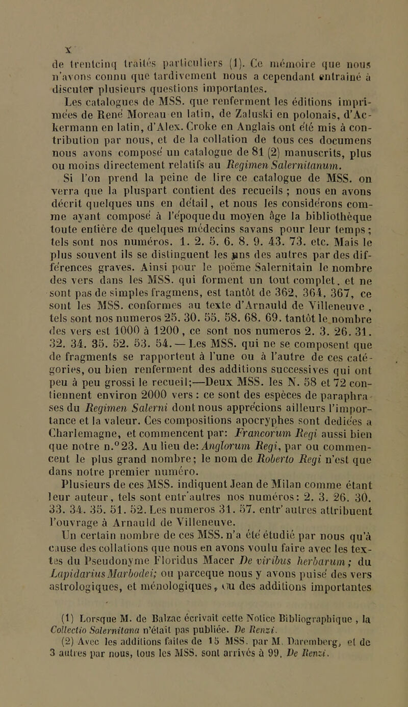 de IrcMitcinq Irailés parlicnliors (1). Ce mémoire que nous n’avons connu que lardivement nous a cependant enlraiué à discuter plusieurs questions importantes. Les catalogues de MSS. que renferment les éditions impri- mées de René Moreau en latin, de Zaluski en polonais, d’Ac- kermann en latin, d’Alex. Croke en Anglais ont été mis à con- tribution par nous, et de la collation de tous ces documens nous avons composé un catalogue de 8l (2) manuscrits, plus ou moins directement relatifs au RegimenSalernilanum. Si l’on prend la peine de lire ce catalogue de MSS. on verra que la pluspart contient des recueils ; nous en avons décrit quelques uns en détail, et nous les considérons com- me ayant composé à l’époque du moyen âge la bibliothèque toute entière de quelques médecins savans pour leur temps; tels sont nos numéros. 1. 2. 5. 6. 8. 9. 43. 73. etc. Mais le plus souvent ils se distinguent les jjns des autres par des dif- férences graves. Ainsi pour le poëme Salernitain le nombre des vers dans les MSS. qui forment un tout complet, et ne sont pas de simples fragmens, est tantôt de 362, 364, 367, ce sont les MSS. conformes au texte d’Arnauld de Villeneuve , tels sont nos numéros 25. 30. 55. 58. 68. 69. tantôt le nombre des vers est 1000 à 1200, ce sont nos numéros 2. 3. 26. 31. 32. 34. 35. 52. 53. 54. —Les MSS. qui ne se composent que de fragments se rapportent à l’une ou à l’autre de ces caté- gories, ou bien renferment des additions successives qui ont peu à peu grossi le recueil;—Deux MSS. les N. 58 et 72 con- tiennent environ 2000 vers : ce sont des espèces de paraphra .ses du Regimen Salerni dont nous apprécions ailleurs l’impor- tance et la valeur. Ces compositions apocryphes sont dediées a Charlemagne, et commencent par: Francorum Régi aussi h\cn que notre n.®23. Au lieu àeiAnglorum Régi, par ou commen- cent le plus grand nombre; le nom de Roberto Régi n’est que dans notre premier numéro. Plusieurs de ces MSS. indiquent Jean de Milan comme étant leur auteur, tels sont eutr’autres nos numéros: 2. 3. 26. 30. 33. 34. 35. 51. 52. Les numéros 31. 57. entr’autres attribuent l’ouvrage à Arnauld de Villeneuve. Un certain nombre de ces MSS. n’a été étudié par nous qu’à cause des collations que nous en avons voulu faire avec les tex- tes du P.seudonyme Tloridus Macer De viribus herbarum; du LapidarinsMarbodei; ou pareeque nous y avons puisé des vers astrologiques, et ménologiques, m des additions importantes (1) Lorsque M. de Balzac écrivait celle Notice Bibliographique , la Coîlectio Salernitana n’élait pas publiée. De Renzi. (2) Avec les additions faites de 15 MSS. par M. Daretnberg, et de 3 autres par nous, tous les MSS. sont arrivés à 99. Pc Uenzi.