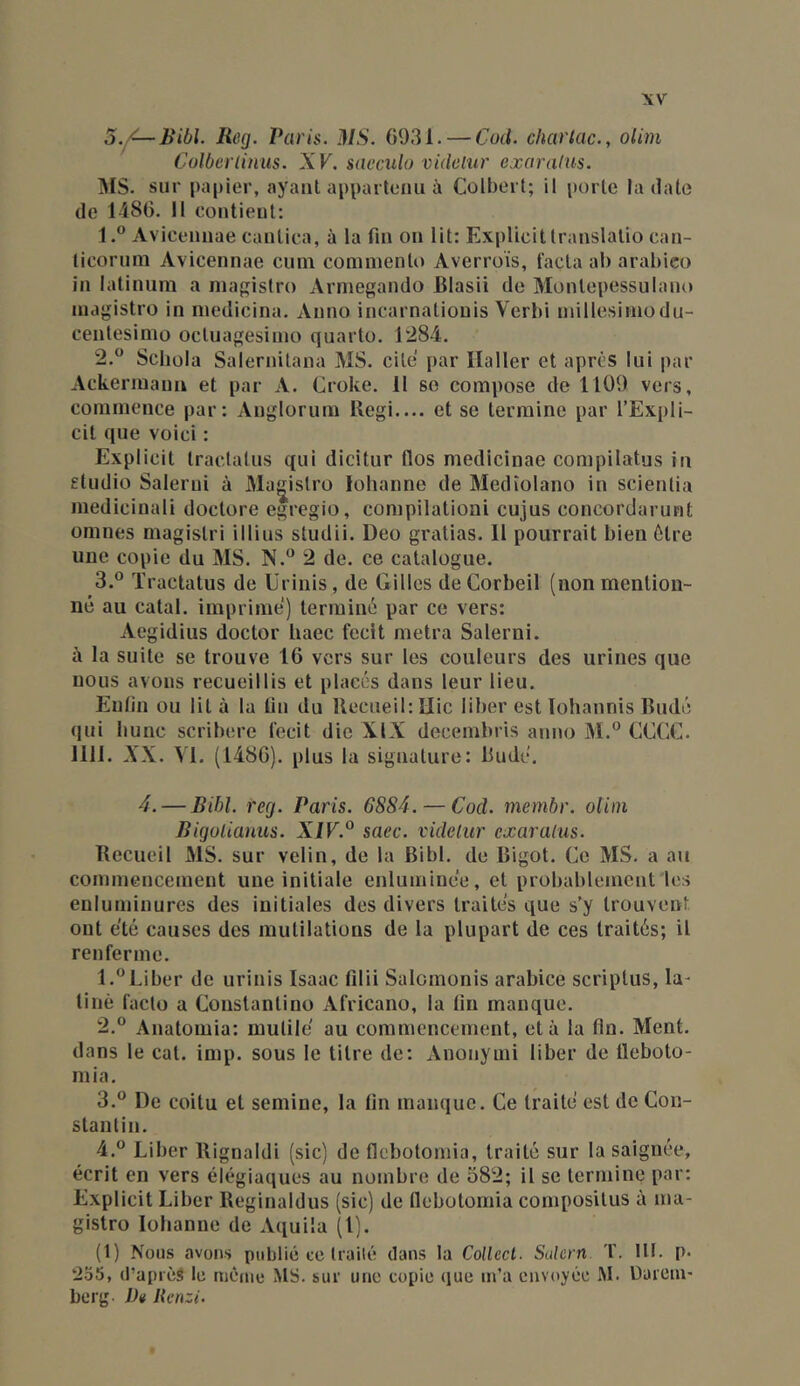 Reg. Paris. i\IS. 6931. — Cud. charlac., olini Colberliniis. XV. saeculo vidolur exoralus. IMS. sur papier, ayant appartenu à Colhert; il porte la date de lî86. II contient: 1. ® Avicennae cantica, à la fin on lit: Explicitlranslatio can- liconini Avicennae cuni comniento Averroïs, facta ab arabico in latiniim a niapislro Arniegando Blasii de Montepessulano inagistro in inedicina. Anno incarnatiouis Vcrbi niillesiinodu- centesimo octuagesimo quarto. 128-i. 2. ° Scbola Salernitana MS. cite par Haller et après lui par Ackerinaua et par A. Croke. 11 so compose de 1109 vers, commence par: Anglorum Régi.... et se termine par l’Expli- cit que voici : Explicit traclalus qui dicitur flos medicinae compilatus in studio Salerui à Ma^istro lohanne de Medîolano in scienlia medicinali doctore egregio, compilatioai cujus concordarunt omnes magistri illius studii. Deo gratias. H pourrait bien ôtre une copie du MS. 2 de. ce catalogue. 3. ® Traclatus de Urinis, de Gilles deCorbeil (non mention- né au catal. imprime) terminé par ce vers: Aegidius doctor haec feclt metra Salerni. à la suite se trouve 16 vers sur les couleurs des urines que nous avons recueillis et placés dans leur lieu. Enfin ou lit à la ün du Recueil: Hic lilier est lohannis Rudé (lui bunc scribere fecit die XIX decembris anno M.° CCEC. 1111. XX. ^'l. (1486). plus la signature: lludé. 4. — Bibl. reg. Paris. 6884. — Cod. membr. oliin Bigolianus. XJF.® saec. videliir exaraius. Recueil MS. sur velin, de la Bibl, de Bigot. Ce MS. a au commencement une initiale enluminee, et probablement les enluminures des initiales des divers traites que s’y trouvent ont été causes des mutilations de la plupart (le ces traités; il renferme. 1. “Liber de urinis Isaac filii Salomonis arabice scriptus, la- tine fado a Constantino Africano, la (in manque. 2. “ Anatomia: mutile au commencement, et à la fin. Ment, dans le cal. imp. sous le titre de: Anonymi liber de üeboto- inia, 3. ® De coitu et seminc, la lin manque. Ce traite est de Con- stantin. 4. ° Liber Rignaldi (sic) de flebotomia, traité sur la saignée, écrit en vers élégiaques au nombre de 382; il se termine par: Explicit Liber Reginaldus (sic) de llebotornia composilus à ina- gistro lobanne de Aquila (l). (1) Nous avons publié ce traité dans la Collccl. Salem. T. III. p. 255, (l’aprèà le même MS. sur une copie que m’a envoyée M. DareiU' berg Ih Jlcnzi.