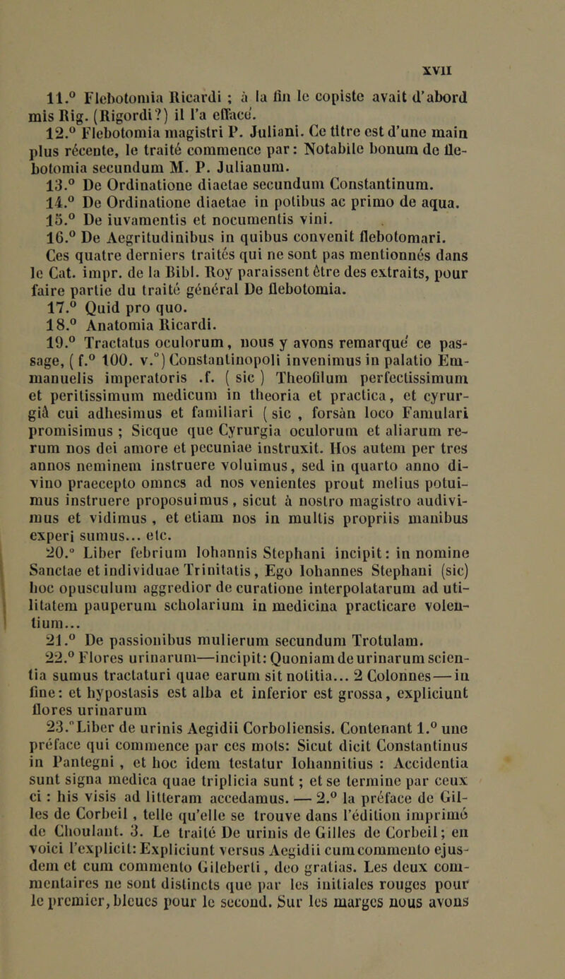 11. ® Flebotümia RicarJi ; à la fin le copiste avait d'abord mis Rig. (Rigordi ?) il l’a efface. 12. ® Flebotomia niagistri P. Juliani. Ce titre est d’une main plus récente, le traité commence par : Notabile bonum de Üe- bolornia secundum M. P. Julianum. 13. ® De Ordinatione diaetae secundum Constantinura, 14. ® De Ordinatione diaetae in potibus ac primo de aqua. lo.® De iuvamentis et nocumentis vini. 16. ® De Aegritudinibus in quibus convenit llebotomari. Ces quatre derniers traités qui ne sont pas mentionnés dans le Cat. impr. de la Ribl. Roy paraissent être des extraits, pour faire partie du traité général De flebotomia. 17. ® Quid pro quo. 18. ® Anatomia Ricardi. 19. ® Tractatus oculorum, nous y avons remarque ce pas- sage, ( f.® 100. v.°) Constanlinopoli invenimus in palatio Em- manuelis imperatoris .f. ( sic ) Tlieoûlum perfectissimum et perilissimum medicum in llieoria et practica, et cyrur- già cui adhesimus et familiari ( sic , forsàn loco Famulari promisimus ; Sicque que Cyrurgia oculorum et aliarum re- rum nos dei amore et pccuniae instruxit. Hos autem per très annos neminem instruere voluimus, sed in quarto anno di- vino praecepto omnes ad nos venientes prout melius potui- mus instruere proposuiraus, sicut à nostro magistro audivi- inus et vidiraus , et eliam nos in multis propriis inanibus experi sumus... etc. 20. ° Liber febrium lohannis Stephani incipit : in noraine Sanctae et individuae ïrinitatis, Ego lohannes Stephani (sic) hoc opusculum aggredior de curatione interpolatarum ad uti- litatem pauperum scholarium in medicina practicare volen- tium... 21. ® De passionibus mulierum secundum Trotulam. 22. ® Flores urinarum—incipit; Quoniamdeurinarumscicn- tia sumus tractaturi quae earum sit notitia... 2 Colonnes — in fine: et hyposlasis est alba et inferior est grossa, expliciunt flores urinarum 23. Liber de urinis Aegidii Corboliensis. Contenant 1.® une préface qui commence par ces mots: Sicut dicit Constantinus in Pantegni , et boc idem testatur lobannitius : Accidentia sunt signa medica quae triplicia sunt ; et se termine par ceux ci : bis visis ad litteram accedamus. — 2.® la préface de Gil- les de Corbeil , telle qu’elle se trouve dans l’édition imprimé de Cboulant. 3. Le traité De urinis de Gilles de Corbeil; en voici l’explicit: Expliciunt versus Aegidii cumeommeuto ejus- dem et cum commento Gileberti, deo gralias. Les deux com- mentaires ne sont distincts que par les initiales rouges pour le premier, bleues pour le second. Sur les marges nous avons