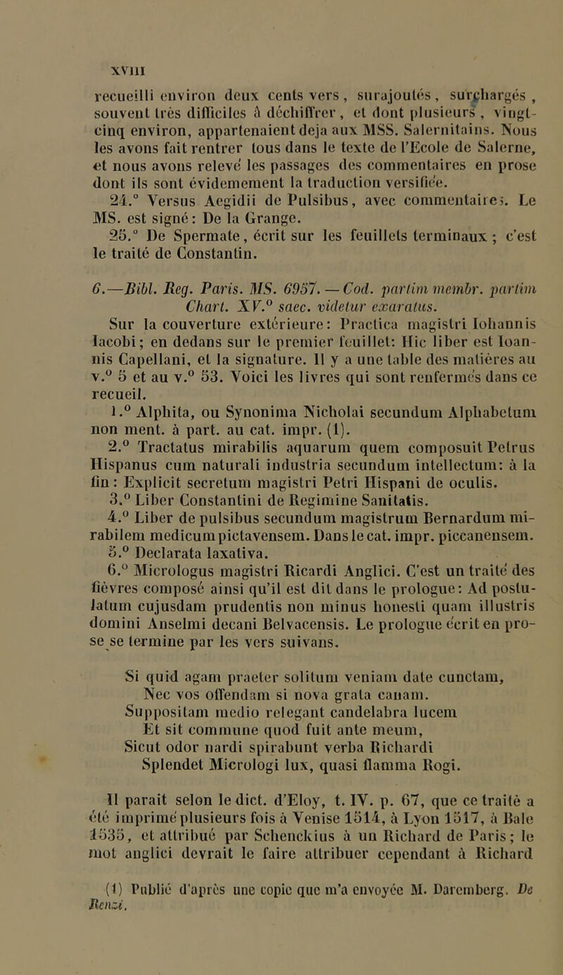 recueilli environ deux cents vers, surajoutés, surchargés, souvent très dilTiciles û déclnlïrer, et dont plusieurs', vingt- cinq environ, appartenaient déjà aux MSS. Salernitains. Nous les avons fait rentrer tous dans le texte de l’Ecole de Saleriie, et nous avons releve les passages des commentaires en prose dont ils sont évidemement la traduction versifiée. 24. ° Versus Aegidii de Pulsibus, avec commentaircj. Le MS. est signé : De la Grange. 25, ° De Spermate, écrit sur les feuillets terminaux ; c’est le traité de Constantin. G.—Bibl. Reg. Paris. MS. 6957. — Cod. parlini membr. partim Charl. X E.® saec. videhir exaraliis. Sur la couverture extérieure; Practica magistri loliannis lacobi; en dedans sur le premier feuillet; Hic liber est loan- iiis Capellani, et la signature. 11 y a une table des matières au 5 et au v.® 53. Voici les livres qui sont renfermés dans ce recueil. 1. ® Alphita, ou Synonima Nicbolai secundum Alpbabcluni non ment, à part, au cat. impr. (1). 2. ® Tractatus mirabilis aquaruni quem composuit Petrus Hispanus ciim naturali indiistria secundum intcllectum; à la fin; Explicit secretum magistri Pétri Hispani de oculis. 3. ® Liber Constantini de Regimine Saiiitatis. 4. ^^ Liber de pulsibus secundum magistrum Bernardum mi- rabilem medicumpictavensem. Dans le cat, impr. piccanensem. 5. ® Declarata laxativa. 6. ° Micrologus magistri Ricardi Anglici. C’est un traité des fièvres composé ainsi qu’il est dit dans le prologue; Ad postu- iatum cujusdam prudentis non minus bonesli quam illustris domini Anselmi decani Belvacensis. Le prologue écrit en pro- se se termine par les vers suivans. Si quid agam praeter solitum veniani date cunclam, Nec vos olfendam si nova grata canam. Suppositam medio relegant candelabra lucem Et sit comninne quod fuit ante meum, Sicut odor nardi spirabunt verba Ricbardi Splendet Micrologi lux, quasi flamma Rogi. 11 parait selon le dict. d’Eloy, t. IV. p. 67, que ce traité a été impriméplusieurs fois à Venise 1514, à Lyon 1517, à Raie 1535, et attribué par Scbenckius à un Richard de Paris; le mot anglici devrait le faire attribuer cependant à Richard (1) Publié d’apics une copie que m’a envoyée M. Daremberg. De Ilenzi.