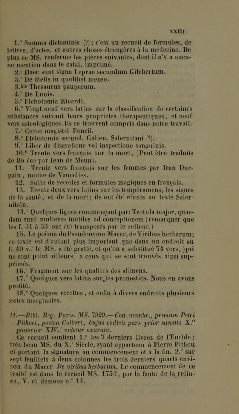 1. ° Summa dictaminis (?) ; c’est un recueil de formules, de lettres, d’actes, et autres choses étrangères à la médecine. De ïdus ce MS. renferme les pièces suivantes, dont il n’y a aucu- ne mention dans le catal. imprimé. 2. “ Haec sunt signa Leprae secundum Gilebertum. 3. ° De dietis in quolibet mense. 3.1j's Thésaurus pauperum. 4. ° De Lunis. 5. “ Flebotomia Ricardi. 6. ” Vingt neuf vers latins sur la classification de certaines substances suivant leurs propriétés thérapeutiques, et neuf vers astrologiques. Ils se trouvent compris dan.s notre travail. 7. ° Curae magistri Poncii. S, Flebotomia secund. Galien. Salernitani (?). 9.“ l.iher de discrelione vel inspectione sanguinis. 10. ® Trente vers français sur la mort, (Peut être traduits de Bo fee par lean de Meun). 11. Trente vers français sur les femmes par lean Dur- pain , moine de Yaucclles. 12. Suite de recettes et formules magiques en français. 13. Trente deux vers latins sur les tempéramens, les signes de la santé, et de la mort; ils ont été réunis au texte Saler- nilain. 14. “ Quelques lignes commençant par: Trotula major, quae- dam sunt mulieres inutiles ad conceptionem (remar(iuer que les f. 31 à 33 ont été transposés par te relieur.) lo. Le poëme du Pseudonyme Macer, de Virihus herbarum; ce texte est d’autant plus important que dans un endroit au f. 40 v.” le MS. a été gratté, et qu’on a substitué 74 vers, (qui ne sont pDint ailleurs) à ceux qui se sont trouvés ainsi sup- primés. 16. ” Fragment sur les qualités des alimens. 17.  Quelques vers latins survies pronostics. Nous en avons profité. 18. “ Quelques recettes, et enfin à divers endroits plusieurs notes marginales. 'I I.—liibL Rp(j. Parü. MS. 7929.—CGd.membr., primum Pétri Piihoei, poslea Colbert, hujus codicis pars prior saeculo X.® posterior XIV. videtur exarata. Ce recueil contient l.“ les 7 derniers livres de l’Enéide; très beau MS. du X.* Siècle, ayant appartenu à Pierre Pithou et portant la signature au commencement et à la fin. 2. sur sept feuillets à deux colonnes les trois derniers quarts envi- ion du Macer De viribus herbarum. Le commencement de ce traité est dans le recueil MS. 1750, par la faute de la rcliii- rc, V. ci dessous n.” 14.