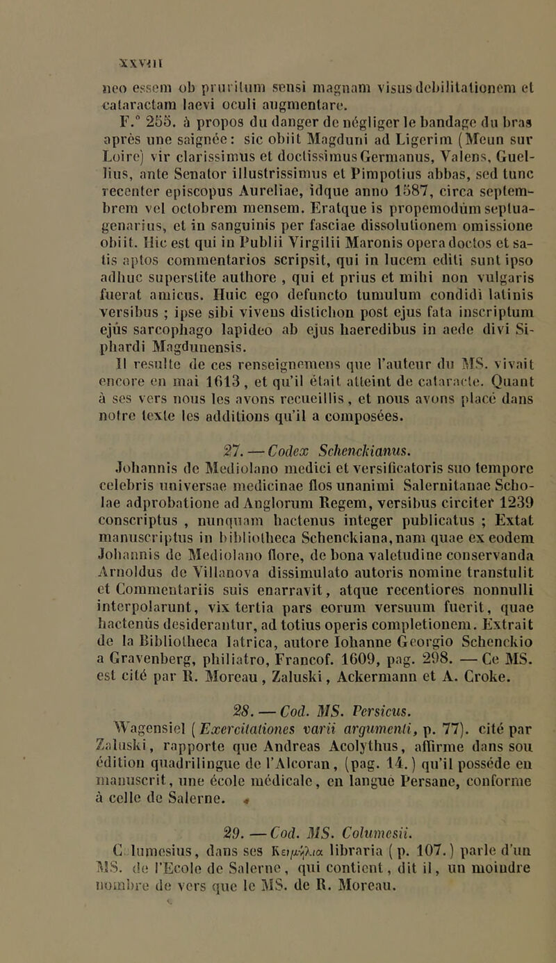 XXV^ll îico essom ob priiriluni sensi niagnam visus debililalionem el calaractam laevi oculi aiigmenlare. F. 255. h propos du danger de négliger le bandage du bras après une saignée: sic obiit Magduni ad Ligerim (Meun sur Loire) vir clarissiinus et doclissimusGermanus, Valens, Guel- lius, ante Senator illustrissinnis et Pimpotius abbas, sed tune recenter episcopus Aureliae, idque anno 1587, circa sei)tem“ brem vel octobreni raensem. Eratque is propemodûm seplua- genarius, et in sanguinis per fasciae dissolutionem omissione obiit. Hic est qui in Publii Virgilii Maronis opéradoctos et sa- tis aptos cominentarios scripsit, qui in luceni editi sunt ipso adluic superstite authore , qui et prius et mihi non vulgaris fuerat aniicus. Huic ego defuncto tumulum condidi latinis versibus ; ipse sibi viveus distichon post ejus fata inscriptum ejùs sarcophago lapideo ab ejus haeredibus in aede divi Si- phardi Magduuensis. 11 resuite de ces renseignemens que l’auteur du JIS. vivait encore en mai 1613, et qu’il était atteint de calaracle. Quant à ses vers nous les avons recueillis, et nous avons placé dans noire texte les additions qu’il a composées. 27. — Codex Schenclciams. .îoliannis de Mediolano medici et versiticatoris suo tempore celebris universae medicinae flos unanimi Saleruitanae Scho- lae adprobatione ad Anglorura Regem, versibus circitef 1239 conscriptus , nunquam hactenus integer publicatus ; Extat manuscriptus in bibliolbeca Schenckiana,nani quae ex eodem Jobannis de Mediolano flore, de bona valetudine conservanda Arnoldus de Villanova dissimulato autoris nomine transtulit et Commentariis suis enarravit, atque recentiores nonnulli intcrpolarunt, vix tertia pars eorum versuum fuerit, quae hactenus desiderantur, ad totius operis completiouem. Extrait de la Bibliotlieca latrica, autore lobanne Georgio Schenckio a Gravenberg, pliiliatro, Francof. 1609, pag. 298. —Ce MS. est cité par R. Moreau, Zaluski, Ackermann et A. Croke. 28. — Cod. MS. Persicus. Wagensiel ( Exercüaliones varii argumenli, p. 77). cité par Zaluski, rapporte que Andréas Acolylhus, aflirme dans sou édition quadrilingue de l’Alcoran, (pag. li. ) qu’il possède eu manuscrit, une école médicale, en langue Persane, conforme à celle do Salerne. « 29.—Cod. MS. Columesii. C luniesius, dans ses libraria ( p. 107.) parle d’uu MS. (le l’Ecole de Salerne, qui contient, dit il, un moiudre iK)m])re de vers que le MS. de R. Moreau.