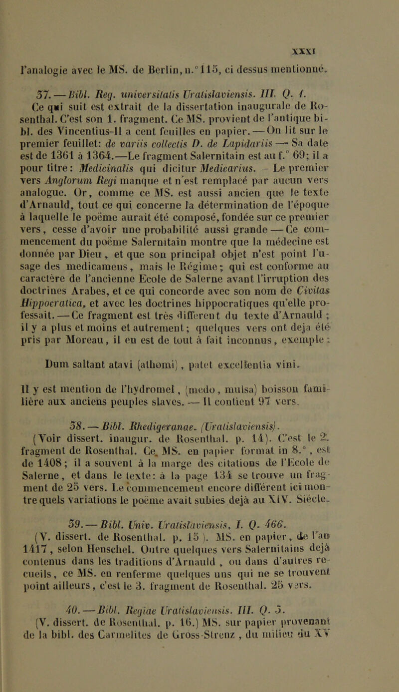 l’analogie avec le MS. de Berlin, n.“ 115, ci dessus inenlionné. 57. — hihl. Reg. imiversilalis IJratisîavietisis. IIL Q. /. Ce qii suit est extrait de la dissertation inaugurale de Uo- senthal. C’est son 1. fragment. Ce MS. provient de l'antique bi- bl. des Vincentius-11 a cent feuilles en papier. — On lit sur le premier feuillet: de variis coUeclis />. de Lapidariis —• Sa date est de 1361 à 1364.—Le fragment Salernitain est au f. 69; il a pour titre: Medicinalis qui d'wMnv Medicarius. - Le premier vers Anglorum Régi manque et n’est remplacé par aucun vers analogue. Or, comme ce MS. est aussi ancien que le texte d’Arnauld, tout ce qui concerne la détermination de l’époque à laquelle le poëme aurait été composé, fondée sur ce premier vers, cesse d’avoir une probabilité aussi grande — Ce com- mencement du poëme Salernitain montre que la médecine est donnée par Dieu , et que son principal objet n’est point l’u- sage des medicamens, mais le Régime; qui est conforme au caractère de l’ancienne Ecole de Salerne avant l’irruption des doctrines Arabes, et ce qui concorde avec son nom de Civitas llippocralica, et avec les doctrines hippocratiques qu’elle pro- fessait.— Ce fragment est très different du texte d’Arnauld ; il y a plus et moins et autrement; quelques vers ont déjà été pris par Moreau, il eu est de tout à fait inconnus, exemple : Dum saltant atavi (athomi), patet excelfenlia vini. II y est mention de l’hydromel, (medo, mulsa) boisson fami- lière aux anciens peuples slaves. — U contient 97 vers. 58. — Bibt. Rhedigeranae. (Ui'aiislaviensü). (Voir dissert, iuaugur. de Rosenthal. p. 14). C’est le 2. fragment de Rosenthal. Ce. MS. en papier format in 8., est de 1408; il a souvent à la marge des citations de l’Ecole de Salerne, et dans le texte: à la page 134 se trouve un frag- ment de 2o vers. Le commencement encore difl'érent ici mon- tre quels variations le poëme avait subies déjà au XIV. Siècle* 59. — Bibl. Univ. UralislaviensiK, I. (?. 466. (V. disserl. de Rosenthal. p, 15 ). MS. en papier, (le l’an 1417, selon Henschel. Outre quelques vers Salernitains déjà contenus dans les traditions d’Arnauld , ou dans d’autres re- cueils, ce MS. en renferme quel(|ues uns qui ne se trouvent point ailleurs, c’est le 3. fragment de Rosenthal. 25 vers. 40. — Bibl. Regiae IJratislavieusis. lll. Q. 5. (V. dissert, de Rosenthal. p. 16.) MS. sur papier provenant de la bibl. des Carmélites de Gross-Slrenz , du milie»: du Xv