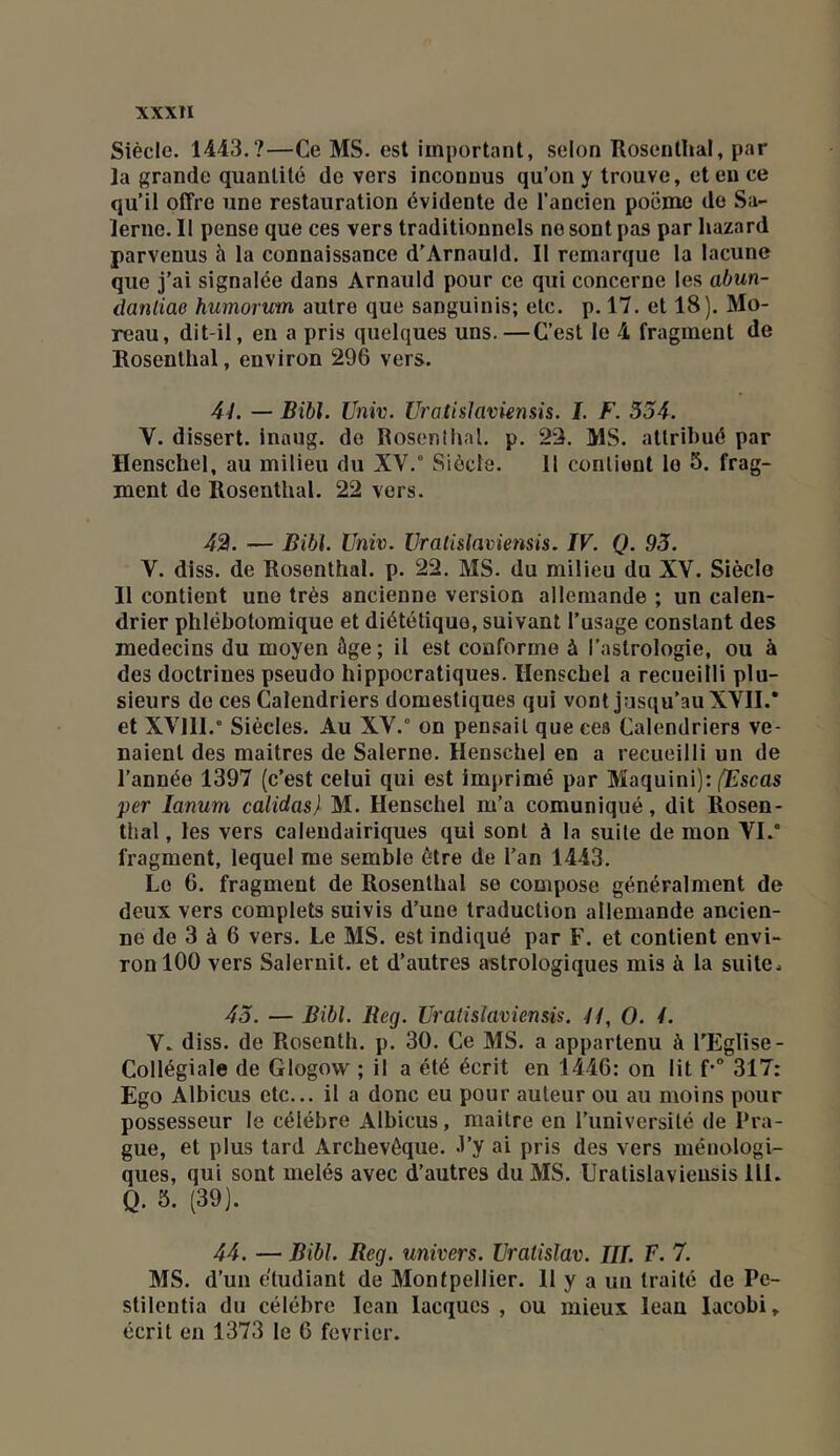 Siècle. 1443.?—Ce MS. est important, selon Rosenllial, par la grande quantité de vers inconnus qu’on y trouve, et eu ce qu’il offre une restauration évidente de l’ancien poëme do Sa- leriie. Il pense que ces vers traditionnels ne sont pas par liazard parvenus à la connaissance d’Arnauld. Il remarque la lacune que j’ai signalée dans Arnauld pour ce qui concerne les abun- danliae humorim autre que sanguinis; etc. p. 17. et 18). Mo- reau, dit-il, en a pris quelques uns.—C’est le 4 fragment de Rosenthal, environ 296 vers. 4L — Bibl. Univ. Uratislavknsis. I. F. 534. V. dissert, inaug. de Rosenîhal. p. 23. MS. attribué par Henschel, au milieu du XV.° Siècle. 11 contient le 5. frag- ment de Rosenthal. 22 vers. 42. — Bibl. Univ. Vraüslaviensis. IV. Q. 93. V. diss. de Rosenthal. p. 22. MS. du milieu du XV. Siècle Il contient une très ancienne version allemande ; un calen- drier phlébotomique et diététique, suivant l’usage constant des médecins du moyen âge; il est conforme à l’astrologie, ou à des doctrines pseudo hippocratiques. Henschel a recueilli plu- sieurs do ces Calendriers domestiques qui vont jusqu’au XVII.* et XVIII.° Siècles. Au XV.° on pensait que ces Calendriers ve- naient des maîtres de Salerne. Henschel en a recueilli un de l’année 1397 (c’est celui qui est imprimé par Maquini): (Escas per lanum calidas) M. Henschel m’a comuniqué, dit Rosen- tlial, les vers calendairiques qui sont à la suite de mon VI.° fragment, lequel me semble être de l’an 1443. Le 6. fragment de Rosenthal se compose généralment de deux vers complets suivis d’une traduction allemande ancien- ne de 3 à 6 vers. Le MS. est indiqué par F. et contient envi- ron 100 vers Salernit. et d’autres astrologiques mis à la suite.. 43. — Bibl. Beg. Uratislaviensis. If, O. 4. Y. diss. de Rosenth. p. 30. Ce MS. a appartenu à l’Eglise- Collégiale de Glogovv ; il a été écrit en 1446: on lit f-° 317: Ego Albicus etc... il a donc eu pour auteur ou au moins pour possesseur le célébré Albicus, maitre en l’université de Pra- gue, et plus tard Archevêque, .l’y ai pris des vers méuologi- ques, qui sont mêlés avec d’autres du MS. Uratislavieusis 111. Q. 5. (39). 44. — Bibl. Beg. univers. Uratislav. III. F. 7. MS. d’un étudiant de Montpellier. H y a un traité de Pe- stilentia du célébré lean lacqucs , ou mieux lean lacobi» écrit en 1373 le 6 février.