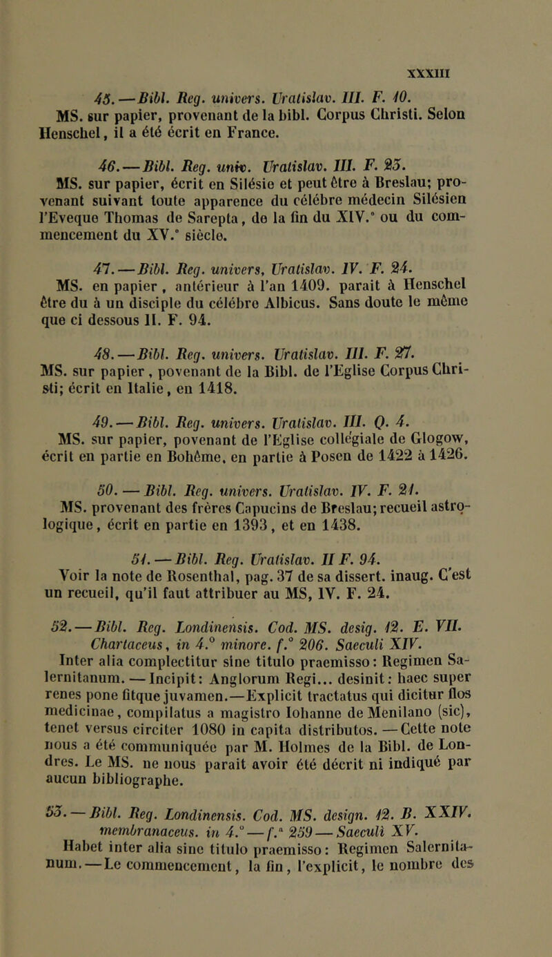 45. —Bibl. Rcg. univei's. Vralislav. 111. F. 10. MS. sur papier, provenant de la bibl. Corpus Cbristi. Selon Henschel, il a été écrit en France. 46. —Bibl. Reg. unit). Vralislav. 111. F. 23. MS. sur papier, écrit en Silésie et peut être à Breslau; pro- venant suivant toute apparence du célébré médecin Silésien l'Eveque Thomas de Sarepta, de la fin du X1V.° ou du com- mencement du XV.’ siècle. 47. —Bibl. Reg. univers, Vralislav. IV. F. 24. MS. en papier , antérieur à l’an 1409. parait à Henschel être du à un disciple du célébré Albicus. Sans doute le même que ci dessous 11. F. 94. 48. —Bibl. Reg. univers. Vralislav. 111. F. 211. MS. sur papier, povenant de la Bibl. de l’Eglise Corpus Ghri- sti; écrit en Italie, en 1418. 49. — Bibl. Reg. univers. Vralislav. 111. Q. 4. MS. sur papier, povenant de l’Eglise collégiale de Glogow, écrit en partie en Bohême, en partie à Posen de 1422 à 1426. 50. —Bibl. Reg. univers. Vralislav. IV. F. 21. MS. provenant des frères Capucins de Breslau; recueil astro- logique, écrit en partie en 1393, et en 1438. 51.—Bibl. Reg. Vralislav. 11 F. 94. Voir la note de Bosenthal, pag. 37 de sa dissert, inaug. C’est un recueil, qu’il faut attribuer au MS, IV. F. 24. 52. — Bibl. Reg. Londinensis. Cad. MS. desig. 12. E. VU. Charlaceus, in 4.® minore. f.° 206. SaeeuH XIV. Inter alla complectitur sine titulo praemisso: Begimen Sa- lernitanum.—Incipit: Anglorum Régi... desinit; haec super renes pone fitque juvamen.—Explicit tractatus qui dicitur flos medicinae, compilatus a magistro lohanne de Menilano (sic), tenet versus circiter 1080 in capita distributos. —Cette note nous a été communiquée par M. Holmes de la Bibl. de Lon- dres. Le MS. ne nous parait avoir été décrit ni indiqué par aucun bibliographe. — Bibl. Reg. Londinensis. Cod. MS. design. 12. B. XXIV. mernbranaceus. in 4. — /■.“ 259 — Saeculi XV. Habet inter alia sine titulo praemisso: Regimcn Salernita- num. — Le commencement, la lin, l’explicit, le nombre des