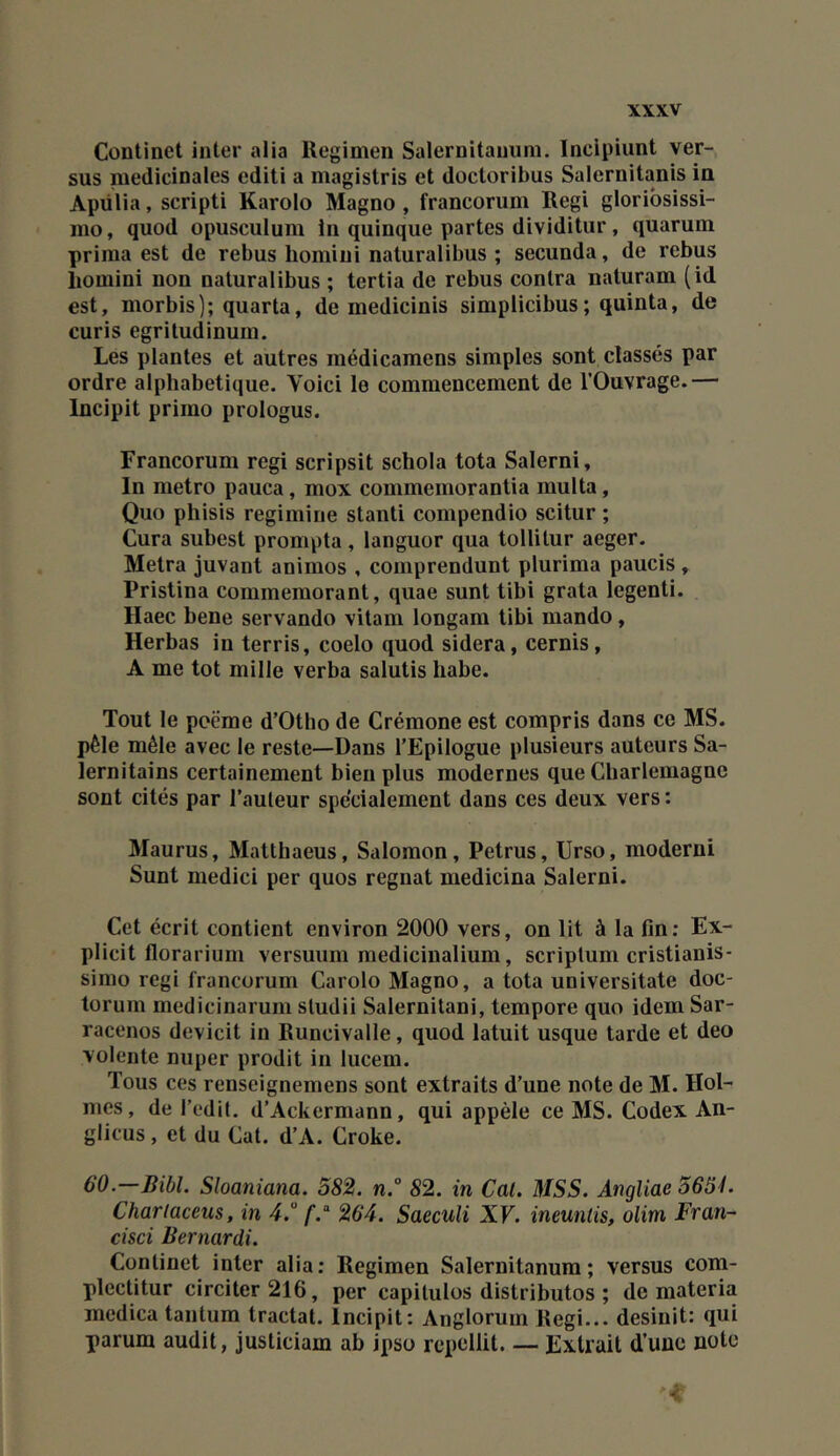 Continet inter alia Regimen Salernitaniini. Incipiunt ver- sus médicinales editi a magistris et docloribus Salernitanis in Apülia, scripti Karolo Magno , francorum Régi gloribsissi- mo, quod opusculum In quinque partes dividitiir, quarum prima est de rebus homiui naturalibus ; secunda, de rebus liomini non naturalibus ; tertia de rebus contra naturam (id est, morbis]; quarta, de medicinis simplicibus; quinta, de curis egritudinum. Les plantes et autres médicamens simples sont classés par ordre alphabétique. Voici le commencement de l’Ouvrage.— Incipit primo prologus. Francorum régi scripsit schola tota Salerni, In métro pauca, mox commemorantia multa, Quo phisis regimine stanti compendio scitur ; Cura subest prompta , languor qua tollitur aeger. Métra juvant animos , comprendunt plurima paucis, Pristina commémorant, quae sunt tibi grata legenti. Haec bene servando vitam longam tibi mando , Herbas in terris, coelo quod sidéra, cernis, A me tôt mille verba salutis habe. Tout le poème d’Otho de Crémone est compris dans ce MS. pèle mêle avec le reste—Dans l’Epilogue plusieurs auteurs Sa- lernitains certainement bien plus modernes que Charlemagne sont cités par l’auteur spécialement dans ces deux vers : Maurus, Matthaeus, Salomon, Petrus, Urso, modem! Sunt medici per quos régnât medicina Salerni. Cet écrit contient environ 2000 vers, on lit à la fin: Ex- plicit florarium versuiim medicinalium, scriptum cristianis- siino régi francorum Carolo Magno, a tota universitate doc- torum medicinarum studii Salernitani, tempore quo idem Sar- racenos devicit in Runcivalle, quod latuit usque tarde et deo volente nuper prodit in lucem. Tous ces renseignemens sont extraits d’une note de M. Hol- mes, de l’edit, d’Ackermann, qui appèle ce MS. Codex An- glicus, et du Cat. d’A. Croke. 60.—Bill. Sloaniana. 382. n.° 82. in Cal. MSS. Angliae 365L Chariaceus, in 4.° 264. Saeculi XF. ineuntis, olim Fran- cisci Bernardi. Continet inter alia; Regimen Salernitanum ; versus com- plectitur circiter216, per capitules distributos ; de materia medica tantum tractat. Incipit: Anglorum Régi... desinit: qui parum audit, justiciam ab ipso repcllit. — Extrait d’une note