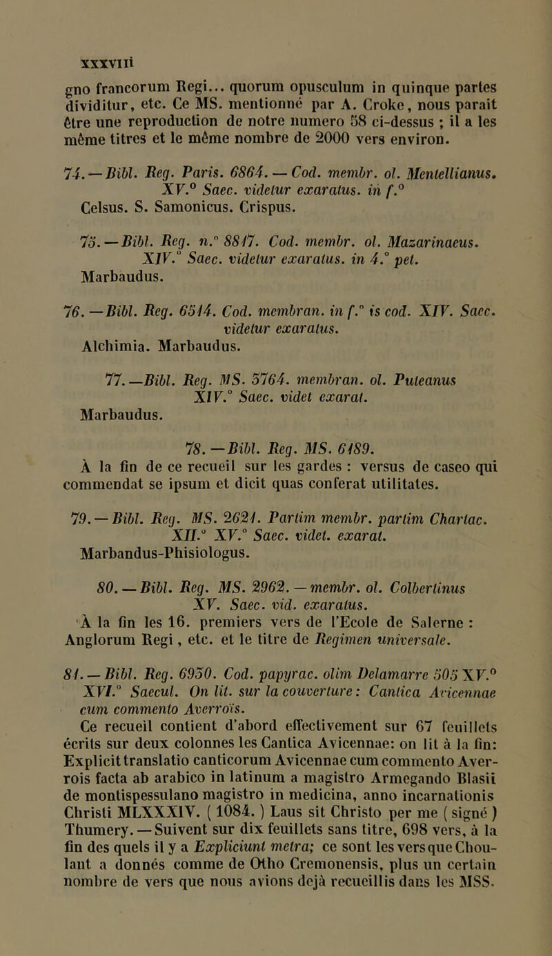 XXXVI li gno francorum Régi... quorum opusculum in quinque partes dividilur, etc. Ce MS. mentionné par A. Croke, nous parait être une reproduction de notre numéro 58 ci-dessus ; il a les même titres et le môme nombre de 2000 vers environ. 74. — Bibl. Reg. Paris. 6864. — Cad. membr. ol. Mentellianus, Xr.® Saec. videlur exaralus. in f.° Celsus. S. Samonicus. Crispus. 7o.—Ribl. Reg. n.” 8847. Cod. membr. ol. Mazarinaeus. XJV. Saec. videlur exaralus. in 4.° pet. Marbaudus. 76. — Ribl. Reg. 6544. Cod. membran. in f.” is cod. XIV. Saec. videlur exaralus. Alcbimia. Marbaudus. 77.—Ribl. Reg. MS. 5764. membran. ol. Puleanus X/F.“ Saec. videl exarat. Marbaudus. 78. —Ribl. Reg. MS. 6489. A la fin de ce recueil sur les gardes : versus de caseo qui commendat se ipsum et dicit quas conférât utilitates. 79. —Ribl. Reg. MS. 2624. Partini membr. parlim Charlac. XII.' XV.° Saec. videl. exarat. Marbandus-Phisiologus. 80. — Ribl. Reg. MS. 2962. — membr. ol. Colberlinus XF. Saec. vid. exaralus. •À la fin les 16. premiers vers de l’Ecole de Salerne : Anglorum Régi, etc. et le titre de Regimen universale. 84. —Ribl. Reg. 6950. Cod. papyrac. olim Delamarre 505XV.° XF/. Saecul. On lit. sur la couverture : Canlica Ancennae cum commento Averroïs. Ce recueil contient d’abord elTeclivement sur 67 feuillets écrits sur deux colonnes les Canlica Avicennae: on lit à la fin: Explicittranslatio canticorum Avicennae cum commento Aver- rois facta ab arabico in latinum a magistro Armegando Rlasii de montispessulano magistro in medicina, anno incarnationis Christi MLXXXIV. ( 1084. ) Laus sit Christo per me ( signé ) Thumery. — Suivent sur dix feuillets sans titre, 698 vers, à la fin des quels il y a Expliciunt metra; ce sont les vers que Cbou- lant a donnés comme de Oiho Cremonensis, plus un certain nombre de vers que nous avions déjà recueillis dans les MSS.