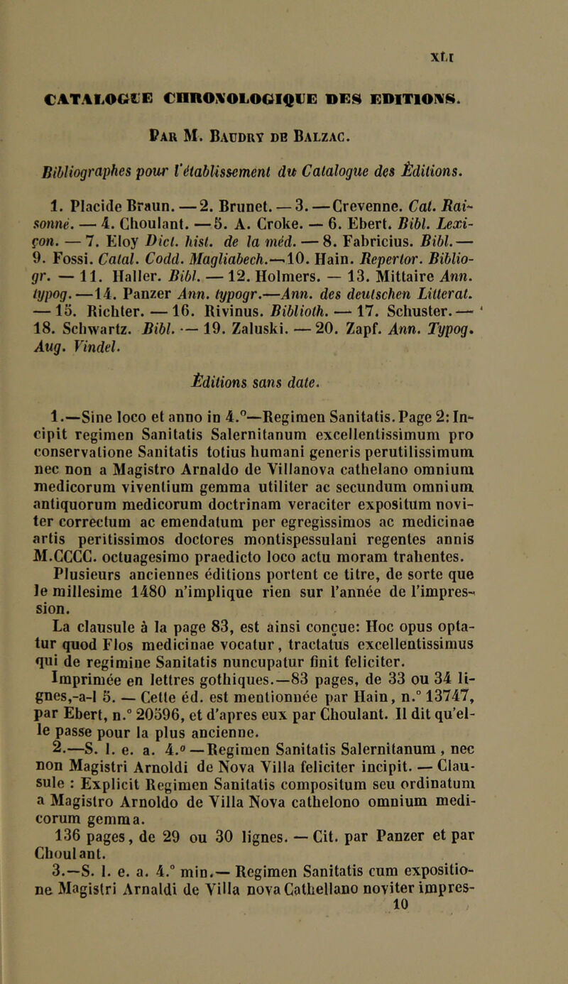 CATALOGIE €nnO:VOLOOI<{UE EDITIONS. Par M. Baüdry de Balzac. Bibliographes pour Vétablissement du Catalogue des Éditions. 1. Placide Braun. — 2. Brunet. — 3.—Crevenne. Cat. Rai^- sonné. — 4. Choulant. —5. A. Croke. — 6. Ebert. Bibl. Lexi- çon. — 7. Eloy Dicl. hisl. de la méd. — 8. Fabricius. Bibl.— 9. Fossi. Calai. Codd. Magliabech.—10. Hain. Repertor. Biblio- gr. — 11. lïaller. Bibl. — 12. Holmers. — 13. Mittaire Ann. lypog.—14. Panzer Ann. lypogr.—Ann. des deutschen Littéral. — 15. Richter. — 16. Rivinus. Biblioth. — 17. Schuster.— ‘ 18. Schwartz. Bibl. — 19. Zaluski. —20. Zapf. Ann. Typog, Aug. Vindel. Éditions sans date. 1 .—Sine loco et anno in 4.”—Regimen Sanitatis. Page 2: In- cipit regimen Sanitatis Salernitanum excellentissimum pro conservalione Sanitatis totius huraani generis perutilissimum nec non a Magistro Arnaldo de Villanova cathelano omnium medicorum vivenlium gemma utiliter ac secundum omnium antiquorum medicorum doctrinam veracitcr expositum novi- ter correctum ac emendatum per egregissimos ac medicinae artis peritissimos doctores montispessulani regenles annis M.CCCC. octuagesimo praedicto loco actu moram trahentes. Plusieurs anciennes éditions portent ce titre, de sorte que le millésimé 1480 n’implique rien sur l’année de l’impres-^ sion. La clausule à la page 83, est ainsi conçue: Hoc opus opta- tur quod Flos medicinae vocatur, tractatus excellentissimus qui de regimine Sanitatis nuncupatur finit féliciter. Imprimée en lettres gothiques.—83 pages, de 33 ou 34 li- gnes,-a-l 6. — Cette éd. est mentionnée par Hain, n.° 13747, par Ebert, n. 20396, et d'apres eux par Choulant. Il dit qu’el- le passe pour la plus ancienne. 2. —S. 1. e. a. 4.0—Regimen Sanitatis Salernitanum , nec non Magistri Arnold! de Nova Villa féliciter incipit. — Clau- sule : Explicit Regimen Sanitatis composilum seu ordinatum a Magistro Arnoldo de Villa Nova cathelono omnium medi- corum gemma. 136 pages, de 29 ou 30 lignes. — Cit. par Panzer et par Choulant. 3. —S. 1. e. a. 4. min.— Regimen Sanitatis cum expositio- ne Magistri Amaldi de Villa nova Cathellano noviter impres-