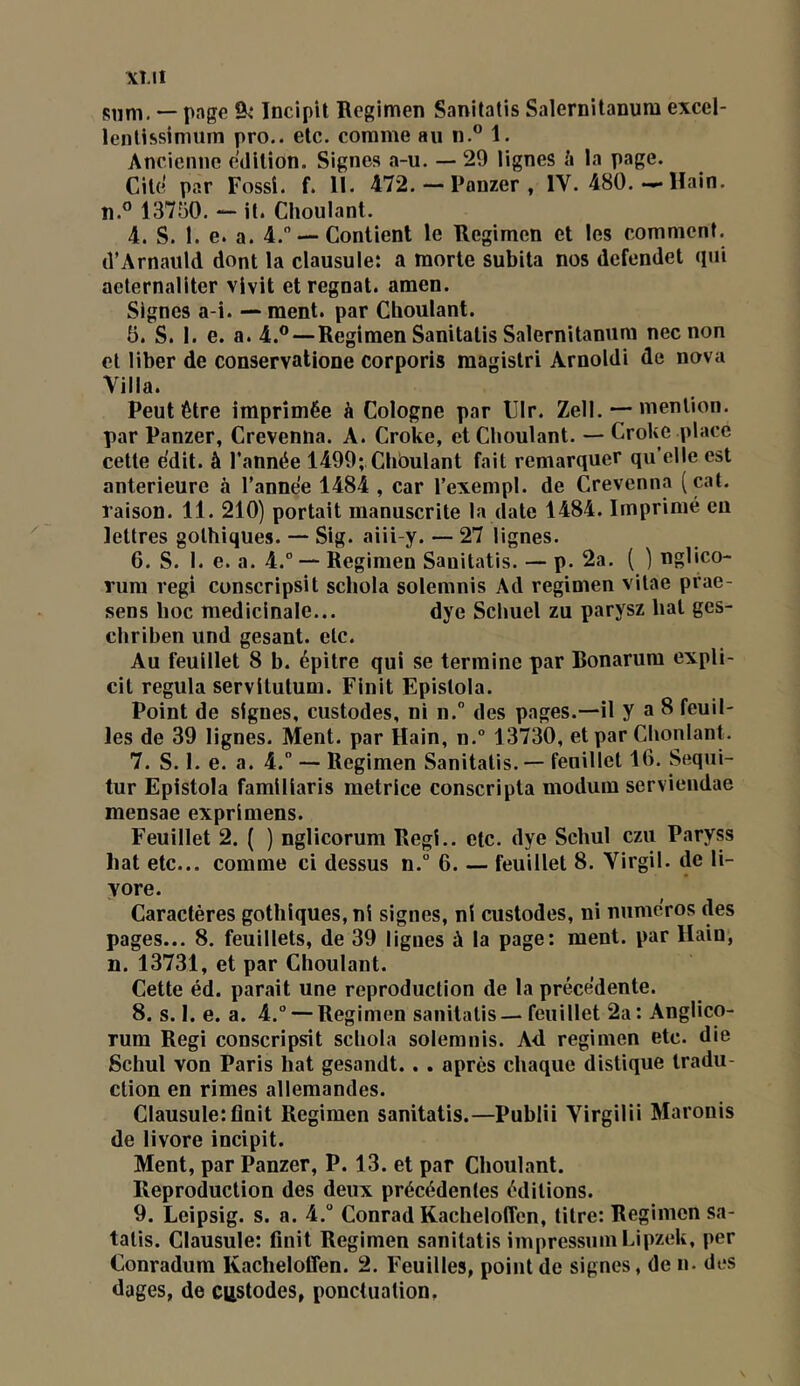 XÎ.II siini. — page 9^ Incipit Rcgimen Sanitatis Salernitanum excel- lenUssiniiiin pro.. etc. comme au n.® 1. Ancienne édition. Signes a-u. — 29 lignes à la page. Ciltî par Fossî. f. 11. 472. — Panzer , IV. 480.-*• Uain. îî.® 13750. ““ it. Choulant. 4. S. 1. e. a. 4. —Contient le Regimen et les comment. (î’Arnauld dont la clausule: a morte subita nos defendet (pii aeternaliter vivit et régnât, amen. Signes a-i. — ment, par Choulant. 5. S. 1. e. a. 4.®—Regimen Sanitatis Salernitanum nec non et liber de conservatione corporis magistri Arnold! de nova Villa. Peut être imprimée à Cologne par lllr. Zell. — mention, par Panzer, Crevenna. A. Croke, et Choulant. — Croke place cette e'dit. à l’année 1499; Chôulant fait remarquer qu’elle est anterieure à l’année 1484 , car l’exempl. de Crevenna (cat. raison. 11. 210) portait manuscrite la date 1484. Imprimé eu lettres gothiques. — Sig. aiii-y. — 27 lignes. 6. S. 1. e. a. 4.° — Regimen Sanitatis. — p. 2a. ( ) nglico- rum régi conscripsit schola solemnis Ad regimen vitae prae- sens hoc médicinale... dye Schuel zu parysz bat ges- chriben und gesant. etc. Au feuillet 8 b. épitre qui se termine par Bonarum expli- cit régula servitutum. Finit Epistola. Point de signes, custodes, ni n.” des pages.—il y a 8 feuil- les de 39 lignes. Ment, par Hain, n.° 13730, et par Chonlant. 7. S. 1. e. a. 4.” — Regimen Sanitatis. — feuillet 16. Sequi- tur Epistola familiaris metrice conscripta modum servieudae mensae exprimons. Feuillet 2. ( ) nglicorum Régi., etc. dye Schul czu Paryss bat etc... comme ci dessus n.° 6. — feuillet 8. Virgil. de li- yore. Caractères gothiques, ni signes, ni custodes, ni numéros des pages... 8. feuillets, de 39 ligues à la page: ment, par Hain, n. 13731, et par Choulant. Cette éd. parait une reproduction de la précédente. 8. s. 1. e. a. 4.° — Regimen sanitatis—feuillet 2a: Anglico- Tum Régi conscripsit schola solemnis. Ad regimen etc. die Schul von Paris hat gesandt.. . après chaque distique tradu- ction en rimes allemandes. Clausule:finit Regimen sanitatis.—Publii Virgilii Maronis de livore incipit. Ment, par Panzer, P. 13. et par Choulant. Reproduction des deux précédentes éditions. 9. Leipsig. s. a. 4.° Conrad Kacheloffen, titre: Regimen sa- tatis. Clausule: finit Regimen sanitatis impressuin Lipzek, per Conradum Kacheloffen. 2. Feuilles, point de signes, de n. des dages, de CRStodes, ponctuation.