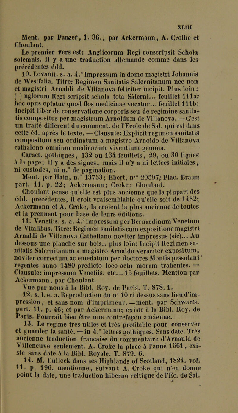 XLltî Ment, par Panzer, 1. 36., par Ackermann, A. Crolhe et Chouîant. Le premier fers est: Anglicorum Régi conscrîpsit Schok solemnis. II y a une traduction allemande comme dans les précédentes édd, 10. Lovnnii. s. a. 4.” Impressum In domo magistri JolianniS de Westfalia. Titre; Regimen Sanitatis Salernitanum nec non et magistri Amaldi de Villanova féliciter incipit. Plus loin: ( ) nglorum Régi scripsit schola tota Sàlerni... feuillet llla; lioc opus optatur quod flos medicinae vocalur... feuillet 111b: Incipit liber de conservatione corporis seu de regimine sanita- tis compositus per magistrum Arnoldum de Villanova.—C’est un traité different du comment, de l’Ecole de Sal. qui est dans cette éd. après le texte. —Clausule: Explicit regimen sanitatis compositum seu ordinatum a magistro Arnoldo de Villanova cathalono omnium medicorum viventium gemma. Caract. gothiques, 132 ou 134 feuillets, 29, ou 30 lignes à 11 page; il y a des signes, mais il n’y a ni lettres initiales, ni custodes, ni n.” de pagination. Ment, par Hain, n.° 13753; Ebert, n* 20597; Plac. Braun part. 11. p. 22; Ackermann; Croke; Cboulant. Choulant pense qu’elle est plus ancienne que la plupart des édd. précédentes, il croit vraisemblable qu'elle soit de 1482; Ackermann et A. Croke, la croient la plus ancienne de toutes et la prennent pour base de leurs éditions. 11. Venetiis. s. a. 4.° impressum per BernardinumVenelum de Vitalibus. Titre:Regimen sanitatiscum expositionemagistri Amaldi de Villanova Cathellano noviter impressus (sic)... Au dessous une planche sur bois., plus loin: Incipit Regimen sa- nitatis Salernitanum a magistro Arnaldo veraciler expositum, noviter correctum ac emedatum per doctores Montis pessulani ‘ regentes anno 1480 predicto loco actu moram tralientes. — Clausule: impressum Venetiis. etc 15 feuillets. Mention par Ackermann, par Cboulant. Vue par nous à la Bibl. Roy. de Paris. T. 878.1. 12. s. Le. a. Reproduction du n 10 ci dessus sans lieu d’im- pression, et sans nom d’imprimeur.—ment, par Schwarts. part. 11. p. 46; et par Ackermann; existe à la Bibl. Roy. de Paris. Pourrait bien être une contrefaçon ancienne. 13. Le régime très utiles et très profitable pour conserver et guarder la santé. — in 4.° lettres gothiques. Sans date. Très ancienne traduction française du commentaire d’Arnauld de Villeneuve seulement. A. Croke la place à Tanné 1561, exi- ste sans date à la Bibl. Royale. T. 879. 6. 14. M. Cullock dans ses Higblands of Scotland, 1824. vol. 11. p. 196. mentionne, suivant A. Croke qui n’en donne point la date, une traduction biberno celtique de TEc. de Sal.