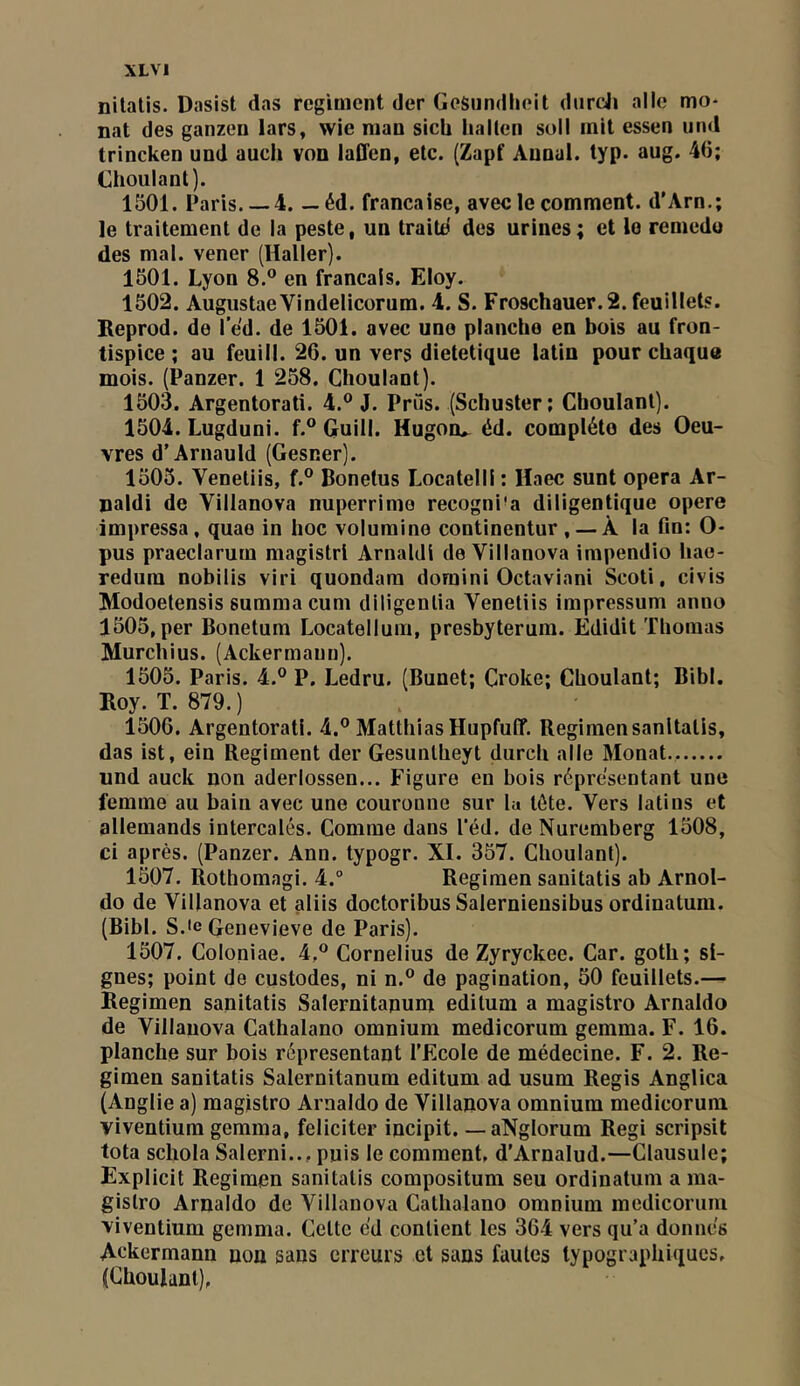 nilalis. Dasist das régiment der GeSnndlieit diircjj aile mo- nat des ganzen lars, wie nian sicU hallen soll mit essen iind trincken und aucli von laffen, etc. (Zapf Annal, typ. aug. 40; Choulant). 1501. Paris. —4. —éd. française, avec le comment. d'Arn.; le traitement de la peste, un traite des urines; et le remedo des mal. vener (Haller). 1501. Lyon 8.® en français. Eloy. 1502. AugustaeVindelicorum. 4. S. Froschauer.2. feuillets. Reprod. de l’e'd. de 1501. avec une planche en bois au fron- tispice ; au feuill. 26. un vers dietetique latin pour chaque mois. (Panzer. 1 258. Choulant). 1503. Argentorati. 4.® J. Prûs. (Schuster; Choulant). 1504. Lugduni. f.® Guill. Hugoo.. éd. complète des Oeu- vres d’Arnauld (Gesner). 1505. Venetiis, f.® Bonetus Locatelli : Haec sunt opéra Ar- naldi de Villanova nuperrime recogni’a diligentique opéré impressa, quae in hoc volumino continentur , — À la fin: O- pus praeclarum magistrl Amaldi de Villanova impendio hae- redum nobilis viri quondara domini Octaviani Seoti, civis Modoetensis summa cum diligentia Venetiis impressum anno 1505, per Bonetum Locatellum, presbyterum. Edidit Thomas Murchius. (Ackermauu). 1505. Paris. 4.® P. Ledru. (Bunet; Croke; Choulant; Bibl. Roy. T. 879. ) 1506. Argentorati. 4.® Matthias Hupfuff. Regimensanltalis, das ist, ein Régiment der Gesunlheyt durch aile Monat.. und auck non aderlossen... Figure en bois répre'sentant une femme au bain avec une couronne sur lu tôte. Vers latins et allemands intercalés. Comme dans l’éd. de Nuremberg 1508, ci après. (Panzer. Ann. typogr. XI. 357. Choulant). 1507. Rothomagi. 4.° Regimen sanitatis ab Arnol- do de Villanova et aliis doctoribus Salernieusibus ordinatum. (Bibl. S.ie Genevieve de Paris). 1507. Coloniae. 4,® Cornélius de Zyryckee. Car. goth; si- gnes; point de custodes, ni n.® de pagination, 50 feuillets.— Regimen sanitatis Salernitapum editum a magistro Arnaldo de Villanova Cathalano omnium medicorum gemma. F. 16. planche sur bois répresentant l’Ecole de médecine. F. 2. Re- gimen sanitatis Salernitanum editum ad usum Regis Anglica (Anglie a) magistro Arnaldo de Villanova omnium medicorum viventium gemma, féliciter incipit. — aNglorum Régi scripsit tota schola Salerni.., puis le comment. d'Arnalud.—Clausule; Explicit Regimen sanitatis compositum seu ordinatum a ma- gistro Arnaldo de Villanova Cathalano omnium medicorum 'viventium gemma. Celte cd contient les 364 vers qu’a donnes Ackermann non sans erreurs et sans fautes typographiques. (Choulant).