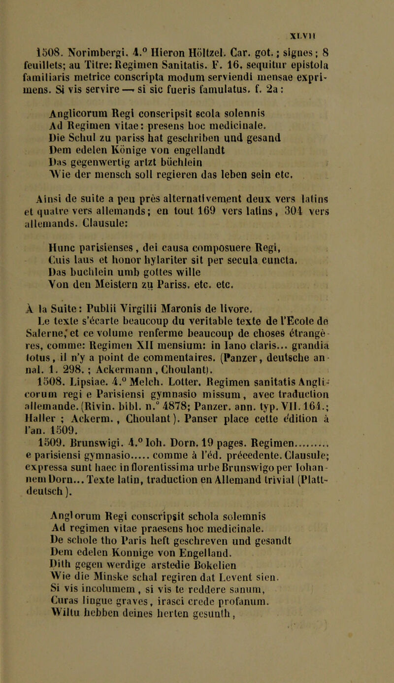 1508. Norimbergi. 4.” Hieron Holtzel. Car. got. ; signes; 8 feuillets; au Titre; Regimen Sanitatis. F. 16. sequitur epistola familiaris metrice conscripta raodum serviendl mensae expri* mens. Si vis servire —. si sic fueris famulatus. f. 2a ; Anglicorum Régi conscripsil scola solennis Ad Regimen vitae; presens hoc médicinale. Die SchuI zu pariss bat geschriben und gesand Dem edeien Konige von engellaudt Das gegenwertig artzt biichlein AVie der mensch soll regieren das leben sein etc. Ainsi de suite a peu près alternativement deux vers latins et quatre vers allemands; en tout 169 vers latins, 304 vers uilemands. Clausule: Hune parisienses, dei causa composuere Régi, Cuis laus et honor hylariter sil per secula cuncta. Das bucblein umb gottes wille Von deu Meistern zu Pariss. etc. etc. À la Suite: Publii Virgilii Maronis de livore. Le texte s’écarte beaucoup du véritable texte de l’Ecole de Salerne;et ce volume renferme beaucoup de choses étrangè- res, comme: Regimen XII mensium: in lano Claris... grandia lotus, il n’y a point de commentaires. (Panzer, deutsebe an- nal. 1. 298. ; Ackermann , Choulant). 1308. Lipsiae. 4.®Melch. Lotter. Regimen sanitatis Angli-' coruni régi e Parisiensi gymnasio missum, avec traduction allemande. (Rivin. bibl. n.° 4878; Panzer. ann. typ. VII. 164.; Haller ; Ackerm., Choulant). Panser place celle e'dition à l’an. 1509. 1509. Rrunswigi. 4.®Ioh. Dorn. 19 pages. Regimen e parisiensi gymnasio comme à l’éd. précédente. Clausule; expressa sunt haec inflorentissima urbe Brunswigo per lohan- nem Dorn... Texte latin, traduction en Allemand trivial (Platt- deulsch ). Anglorum Régi conscripsil schola solemnis Ad regimen vitae praesens hoc médicinale. De scliole tho Paris heft geschreven und gesandt Dem cdelen Konnige von Engelland. Dith gegen werdige arstedie Bokelien Wie die Minske schal regiren dat Lèvent sien. Si vis incolumcrn, si vis le reddere saniim, Curas lingue graves, irasci crede profanum. Wiltu hebben deines licrlen gesunth,