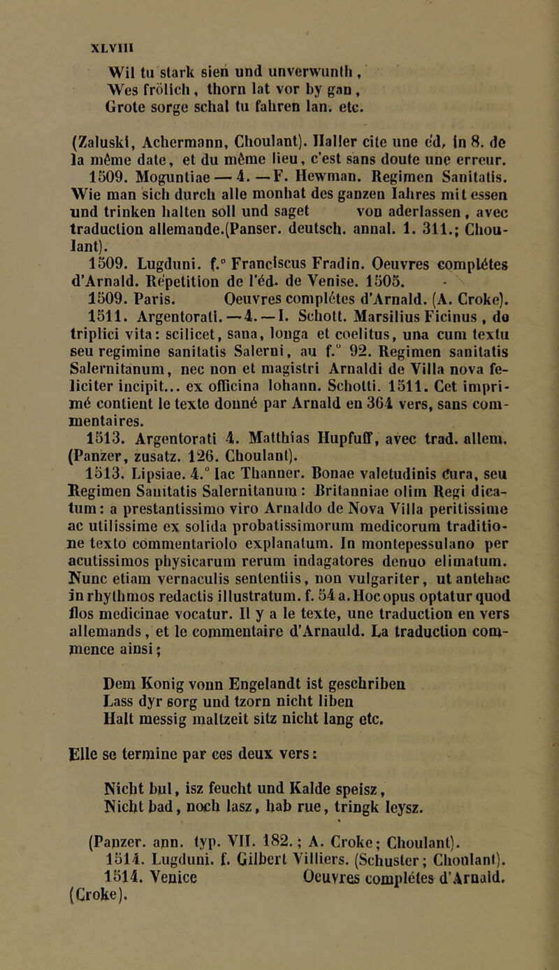 Wil tu stark sien und unverwunJh , Wes frôllch, thorn lat vor by gan, Grote sorge schal tu fahren lan. etc. (Zaluski, Acherraann, Choulant). Haller cite une ed, In 8. de la même date, et du même lieu, c’est sans doute une erreur. 1509. Moguntiae — 4.—F. Hewman. Regimen Sanitaüs. Wie man sich durch aile monliat des ganzen labres mit essen und trinken lialten soll und saget von aderlassen, avec traduction allemande.(Panser, deutsch. annal. 1. 311.; Chou- lant). 1509. Lugduni. f.° Franciscus Fradin. Oeuvres complètes d’Arnald. Répétition de l’éd. de Venise. 1505. • \ 1509. Paris. Oeuvres complètes d’Arnald. (A. Croke). 1511. Argentorati.—4. —I. Schott. Marsilius Ficinus , do triplici vita: scllicet, sana, louga et coelitus, una cum textu seu regimine sanitaüs Salerni, au f.” 92. Regimen sanitaüs Salernitanum, nec non et magistri Amaldi de Villa nova fé- liciter incipit... ex officina lohann. Schotti. 1511. Cet impri- mé contient le texte donné par Arnald en 364 vers, sans com- mentaires. 1513. Argentorati 4. Matthias Hupfuff, avec trad. allem. (Panzer, zusatz. 126. Choulant). 1513. Lipsiae. 4.° lac Thanner. Bonae valetudinis Cura, seu Regimen Sauitatis Salernitanum : Britanniae olim Régi dica- tum: a prestantissimo viro Arnaido de Nova Villa peritissime ac utilissime ex solida probatissimorum medicorum traditio- ne texto commentariolo explanatum. In montepessulano per acutissimos physicarum rerum indagatores denuo elimatum. Nunc etiam vernaculis sententiis, non vulgariter, utantehac jnrhythmos redactis illustratum.f. 54a.Hocopus optaturquod flos medicinae vocatur. Il y a le texte, une traduction en vers allemands, et le commentaire d’Arnauld. La traduction com- mence ainsi ; Dem Konig vonn Engelandt ist geschriben Lass dyr sorg und tzorn nicht liben Hait messig maltzeit sitz nicht lang etc. Elle se termine par ces deux vers : Nicht bul, isz feucht und Kalde speisz, Nicht bad, noch lasz, hab rue, tringk leysz. (Papzer. ann. typ. VII. 182.; A. Croke; Choulant). 1514. Lugduni. f. Gilbert Villiers. (Schuster; Choulant). 1514. Venice Oeuvres complètes d’Arnaid. (Croke).