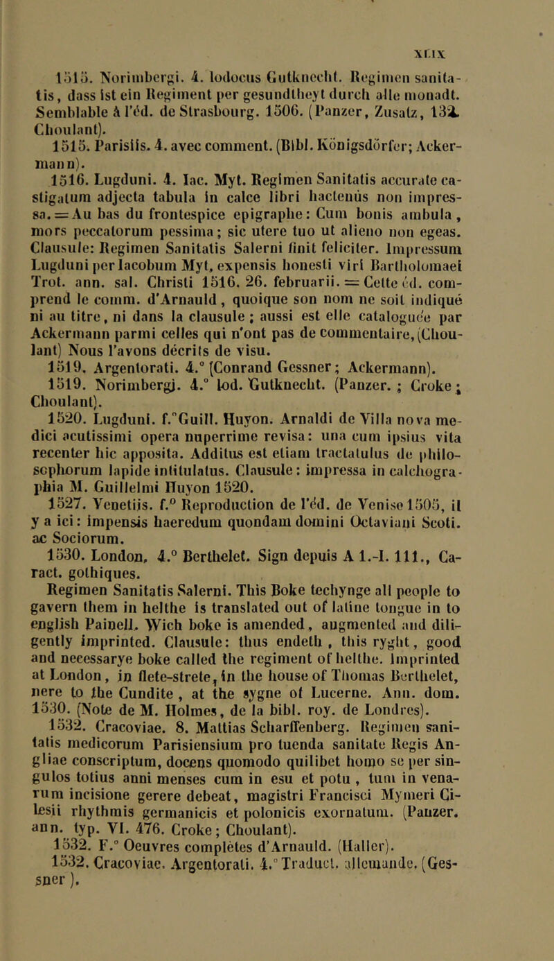 151Ü. Norimbcrpi. 4. lodocus Gutkiicclil. Uogimen sanila- tis, dass ist ein Régiment per gesundllieyt durch aile moiiadt. Semblable à IVd. de Strasbourg. 1506. (Panzer, Zusalz, 13i. Choulant). 1515. Parisils. 4. avec comment. (Blbl. Kônigsdorfer; Acker- mann). 1516. Lugduni. 4. lac. Myt. Regimen Sanitatis accurale ca- stigalum adjecta tabula in calce libri liacleuùs non impres- 8a. = Au bas du frontespice épigraphe: Cum bonis ambula, mors peccatorum pessima ; sic utere tuo ut alieno non egeas. Clausule: Regimen Sanitatis Salerni finit féliciter. Inipressuni Lugduni per lacobum Myt, expensis bonesti vlri Rartliolomael Trot. ann. sal. Christi 1516. 26. februarii. = Cette éd. com- prend le comm. d'Arnauld, quoique son nom ne soit indiqué ni au titre, ni dans la clausule ; aussi est elle cataloguée par Ackermann parmi celles qui n'ont pas de commentaire, (CUou- lant) Nous l’avons décrits de visu. 1519. Argentorati. 4.° (Conrand Gessner ; Ackermann). 1519. Norimbergi. 4.° lod. Xlutknecbt. (Panzer. ; Croke; Choulant). 1520. Lugduni. f.'’GuiII. Huyon. Amaldi de Villa nova me- dici acutissimi opéra nuperrime révisa: una cum ipsius vita recenter hic apposita. Additus est etiam tractatulus de phllo- scphorum lapide inlitulatus. Clausule: impressa incalchogra- phia M. Guillelmi ITuyon 1520. 1527. Venetiis. f.° Reproduction de l'éd. de Venise 1505, il y a ici: impensis haeredum quondam domini Üctaviani Scoti. ac Sociorum. 1530. London, 4.° Berthelet. Sign depuis A l.-l. 111., Ca- ract. gothiques. Regimen Sanitatis Salerni. This Boke techynge ail pcople to gavern them in helthe is translated out of latine tongue in to english PainelL Wich boke is amended, augmented and dili- gently imprinted. Clausule: thus endeth , thisryght, good and neeessarye boke called lhe régiment of helthe. Imprinted at London, in flete-strete^ in the house of Thomas Berthelet, nere to lhe Cundite , at the sygne o( Lucerne. Ann. dom. 1530. (Note de M. Holmes, de la bibl. roy. de Londres). 1532. Cracoviae. 8. Mallias ScharlTenberg. Regimen sani- latis medicorum Parisiensiura pro luenda sanitale Regis An- gliae conscriplura, docens quomodo quilibet homo se per sin- gulos totius anni menses cum in esu et potu , lum in vena- rum incisione gerere debeat, magislri Francisci Mymeri Ci- lesii rhythrais germanicis et polonicis exornaluni. (Panzer. ann. lyp. VI. 476. Croke; Choulant). 1532. F. Oeuvres complètes d’Arnauld. (Haller). 1532. Cracoviae. Argentorati. 4.Traducl. allemande. (Ges- sner ).