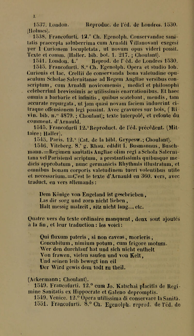 1537. London. lleproduc. de l’éd. de Londres. 1530. (Holmes). 1538. FrancofurtL 12.° Ch. Egenolph. Conscrvandae sanl- lalis piaecepla saluberriraa cum Amaldi Villanovanl exegesi per 1 Curionem locupletata, ut novum opus videri possil. Texte et coinni. (Haller, bib. bot. 1. 217. ; Choulant). 1541. London. 4.“ Reprod. de T (id. de Londres 1530. 1545. Francofurti. 8.® Ch. Egenolph. Opéra et studio loh. Curionis et lac. Crellii de conservanda bona valetudine opu- sciilum Scholae Salernitanae ad Regein Angliae versibuscon- scriptum, cum Amaldi novicomensis , medicl et philosophi celeberrimi brevissimis ac utilissimis enarrationibus. Et haec omuia a barbarie et infînitis , quibus scatebant, mendis, tam accurate repurgata, ut jam quasi novam faciem induerint ci- traque offensionem legi possint. Avec gravures sur bois, ( Ri vin. bib. n. 4879. ; Choulant); texte interpolé, et relonte du comment. d’Arnauld. 1545. Francofurti 12,’Reproduct. de l’éd. précédent. (Mit- laire; Haller). 1545. Paris. 12.® (Cat. de la bibl. Grypesw.; Choulant). 154G. Viteberg. 8.’ g. Rhau. edidit 1. Rusmannus, Busch- inaun.=Regimen sanitatis Angliae olim régi aSchola Salerui- lana vel Parisiensi scriptum, a prestantisslmls quibusque me- dicls approbatum , mine germanicls Rhythmls illustratum, et omnibus bonam corporis valetudinein tueri volentibus utile et necessarium.=C’est le texte d’Arnauld en 360. vers, avec traduct. en vers allemands: Dem Kônige von Engeland ist gesebrieben, Las dir sorg und zorn nicht lieben , Hait messig malzeit, sitz nicht lang...etc. Quatre vers du texte ordinaire manquent, deux sout ajoutés à la lin, et leur traduction : les voici : Qui fluxum pateris , si non caveas, niorieris, Concubitum, nimium potum, cura frigore motum. Wer den durchlauf bat und sich niebt enthelt Von frawen, vielen saufen und von Kelt, Und seinen leib bewegt inn eil Uer Wird gewis dem todt zu theil. (Ackermann; Choulant). 1549. Francofurti. 12.° cum Jo. Kalschai ptacitîs de Regi- raine Sanitatis ex Hippocrate et Galeno depromptis. 1549. Venicc. 12.° Opéra utilissima di conservare laSanità. 1551. Francofurti. 8.° Cli. Egenolph. reprod. de l’cd. de