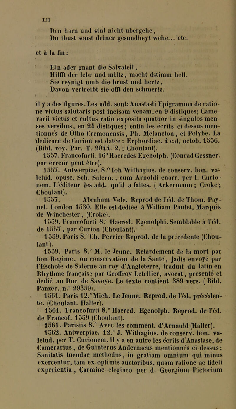 LU D(;n liarn und slul uiclit ubergelie. Du Uiust sonst deiner gesundlieyt welie... etc. et à la fin : Ein ader gnaut die Salratell, Hilflt dtT lebr uud mlitz, niacbt dstimm hell. Sie leynigt umb die brust und hertz, Davon verlreibt sie offt den scbriiertz. il y a des figures. Les add. sont: Ânastasii Epigramina de ratio- ne viclus salutaris post incisam venarn.en 9 distiques; Carae- rarii victus et cultus ratio exposita quatuor in singulosmen- ses versibus, en 24 distiques; enfin les écrits ci dessus men- tionnés de Otho Cremonensis, Pb. Melanclon , et Polybe. La dédicacé de Curion est datée : Erphordiae. 4 cal. octob. 1556. (Bibl. roy. Par. T. 2044. 2. ; Clioulant). 1557.Francofurti. 16®Haeredes Egenolph. (ConradGessncr. par erreur peut être). 1557. Anlwerpiae. 8.® loh Withagius. de conserv. bon. va- letud. opusc. Sch. Salem.. cum Arnoldi enarr. per I. Curlo- nem. L’éditeur les ad(L qu’il a faites. [ Ackermanu ; Croke; Clioulant). ' 1557. Abraham Vele. Reprod de réd. de Thom. Pay- nel. London 1530. Elle est dediée â William Paulet, Marquis de Winchester, (Croke). 1559; Francofurli 8. Haered. Egenolphi. Semblable à l’éd. de 1557, par Curion (Choulant). 1559. Paris 8.Cb. Perrier Reprod. de la précédente (Chou- lant). 1559. Paris 8. M. le Jeune. Retardement de la mort par bon Régime, ou conservation de la Santé, jadis envoyé par l'Escbole de Salerne au roy d’Angleterre, traduit du latin en Rbytlime française par Geoffroy Letellier, avocat, présenté et dédié au Duc de Savoye. Le texte contient 389 vers. ( Bibl. Panzer. n. 29359). 1561. Paris 12.°Mich. Le Jeune. Reprod.de l’éd. précéden- te. (Clioulant. Haller). 1561. Francofurli 8.” Haered. Egenolph. Reprod. de l’éd. de Francof. 1559 (Choulant). 1561. Parisiis 8.“ Avec les comment. d’ArnauId (Haller). 1562. Antwerpiae. 12.° J. Withagius. de conserv. bon. va- letud. per T. Curioncm. Il y a en autre les écrits d’Anastase, de Camerarius, deGuinterus Andernacus mentionnés ci dessus; Sanitatis tuendae methodus, in gratiam omnium qui minus exercentur, tam ex optimis auctoribus, quam ratione ac fideli expericntia, Carminé elegiaco per d. Georgiuin Pietorium