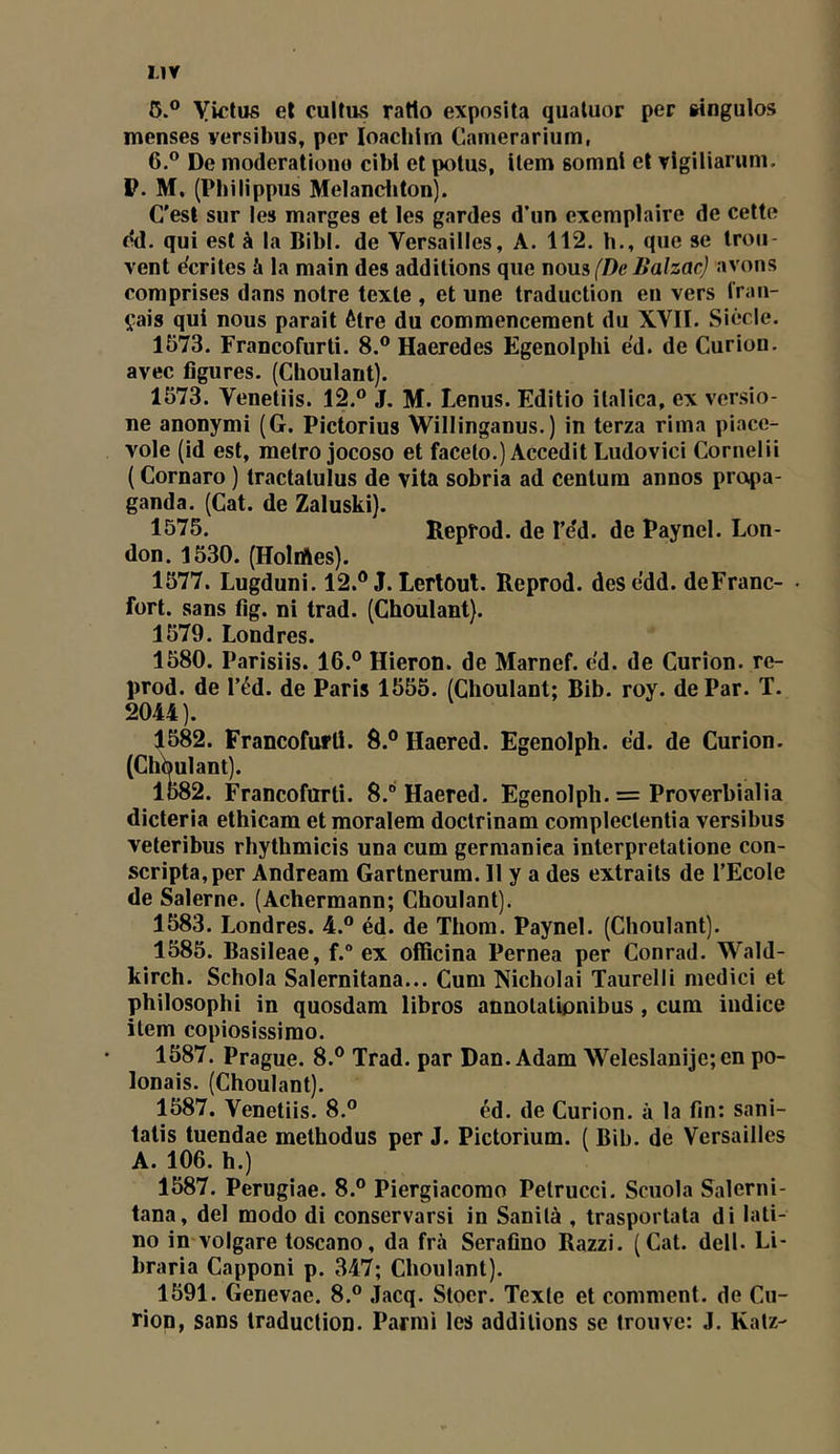 6.® yictus et culfu5 ratio exposîta quatuor per singulos menses versibus, per loachlrn Camerarium, 6.® De nioderationo cibl et potus, item gomni et vigiliarum. P. M. (Pbilippus Melanditon). C’est sur les marges et les gardes d’un exemplaire de cette dd. qui est à la Bibl. de Versailles, A. 112. h., que se trou- vent écrites à la main des additions que nova (De Balzac) avons comprises dans notre texte , et une traduction en vers fran- (^•ais qui nous parait être du commencement du XVII. Siècle. 1573. Francofurti. 8.® Haeredes Egenolphi e'd. de Curion. avec figures. (Choulant). 1573. Venetiis. 12.® J. M. Lenus. Editio ilalica, ex versio- ne anonymi (G. Pictorius Willinganus.) in terza rima piace- vole (id est, métro jocoso et facelo.) Accedit Ludovici Cornelii {Cornaro ) tractatulus de vita sobria ad centum annos propa- ganda. (Cat. de Zaluski). 1575. Reprod. de l’e'd. de Paynel. Lon- don. 1530. (HoliAes). 1577. Lugduni. 12.® J. Lertout. Reprod. desedd. deFranc- • fort, sans fig. ni trad. (Choulant). 1579. Londres. 1580. Parisiis. 16.® Hieron. de Marnef. e'd. de Curion. re- prod. de réd. de Paris 1555. (Choulant; Bib. roy. de Par. T. 2044). 1582. Francofurti. 8.® Haered. Egenolph. e’d. de Curion. (ChWlant). 1582. Francofurti. 8.® Haered. Egenolph. = Proverbialia dicteria ethicam et moralem doctrinam complectentia versibiis veteribus rhythmicis una cum germaniea interpretatione con- scripta,per Andream Gartnerum. 11 y a des extraits de l’Ecole de Salerne. (Achermann; Choulant). 1583. Londres. 4.® éd. de Thom. Paynel. (Choulant). 1585. Basileae, f.° ex officina Pernea per Conrad. Wald- kirch. Schola Salernitana... Cum Nicholai Taurelli medici et philosophi in quosdam libres annolatipnibus, cum indice item copiosissimo. 1587. Prague. 8.® Trad. par Dan. Adam ■Weleslanije;en po- lonais. (Choulant). 1587. Venetiis. 8.® éd. de Curion. à la fin: sani- tatis tuendae methodus per J. Pictorium. ( Bib. de Versailles A. 106. h.) 1587. Perugiae. 8.® Piergiacomo Pétrucci. Scuola Salerni- tana, del modo di conservarsi in Sanilà , trasportata di lati- ne imvolgare toscane, da frà Serafino Razzi. (Cat. dell. Li- braria Capponi p. 347; Choulant). 1591. Genevae. 8.® Jacq. Stoer. Texte et comment, de Cu- rion, sans traduction. Parmi les additions se trouve: J. Katz-