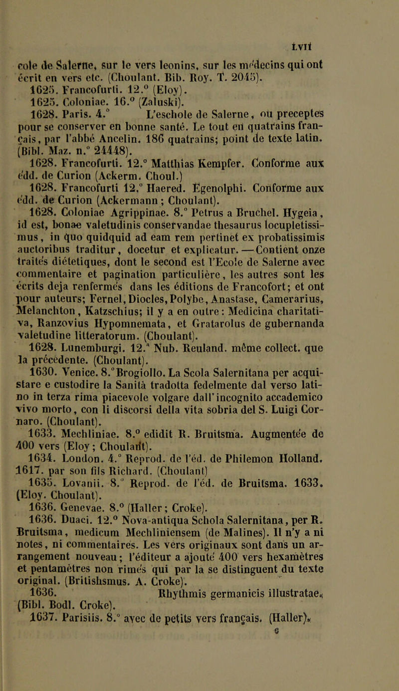 tvit rôle (le Saleriïe* sur le vers léonins, sur les mr^decins qui ont écrit en vers etc. (Chonlant. Bib. Roy. T. 2045). 1625. Francofurti. 12.® (Eloy). 1625. Cüloniae. 16.® (Zaluski). 1628. Paris. 4.“ L’eschole de Salerne, ou préceptes pour se conserver en bonne santé. Le tout eii quatrains fran- çais, par l’abbé Ancelin, 186 quatrains; point de texte latin. (Bibl. Maz. n.“ 24448). 1628. Francofurti. 12.° Matthias Kempfer. Conforme aux e'dd. de Curion (Ackerm. Choul.) 1628. Francofurti 12,” Haered. Egenolphi. Conforme aux e'dd. de Curion (Ackermann ; Choulanl). 1628. Coloniae Agrippinae. 8.° Petrus a Bruchel. Hygeia, id est, bonae valetudinis consefvandae thésaurus locupletissi- mus, in quo quidquid ad eam rem pertinet ex probatissimis auctoribus traditur, docetur et expiicatur.—Contient onze traités diététiques, dont le second est l’Ecoîe de Salerne avec commentaire et pagination particulière, les autres sont les écrits déjà renfermés dans les éditions de Francofort; et ont pour auteurs; Fernel,Diodes,Polybe, Anastase, Camerarius, Melanchton, Katzschius; il y a en outre : Medicina charitati- va, Ranzovius Hypomnemata, et Gratarolus de gubernanda valetudine litteratorura. (Choulant). 1628. Lunemburgi. 12. Nub. Reuland. môme collect. que la précédente. (Choulant). 1630. Venice. 8.°BrogiolIo. La Scola Salernitana per acqui- stare e custodire la Sanilà tradotta fedelmente dal verso lati- no in terza rima piacevole volgare dalT incognito accademico vivo morto, con îi discorsi délia vita sobria del S. Luigi Cor- naro. (Choulant). 1633. Mechliniae. 8.® edidit R. Rruitsma. Augmentée de 400 vers (Eloy; Choulailt). 1634. London. 4.° Reprod. de l’éd. de Philemon Holland. 1617. par son fils Richard. (Choulanl) 1635. Lovanii. 8.” Reprod. de l’éd. de Rruitsma. 1633. (Eloy. Choulant). 1636. Genevae. 8.® (Haller ; Croke). 1636. Duaci. 12.® Nova-antiqua Schola Salernitana, per R. Rruitsma, medicum Mechliniensem (de Malines). 11 n’y a ni notes, ni commentaires. Les vers originaux sont dans un ar- rangement nouveau ; l’éditeur a ajouté 400 vers hexamètres et pentamètres non rimés qui par la se distinguent du texte original. (Brilishsmus. A. Croke). 1636. Rhylhmis germanicis illustratae.! (Bibl. Bodl. Croke). 1637. Parisiis. 8.° avec de petits vers français. (Haller)*; a