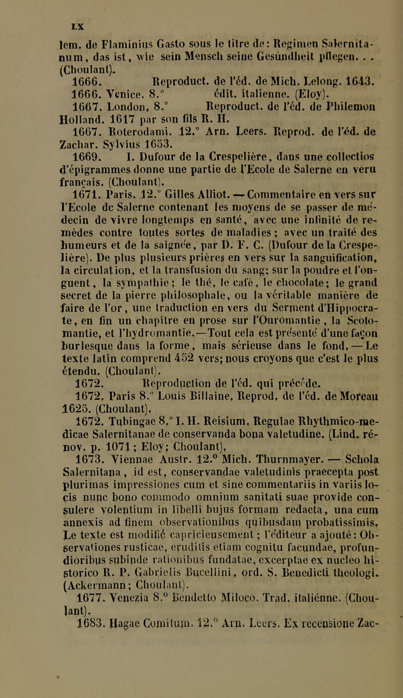 lem. de Flaminius Gasto sous le litre do: Regimen Salernita- num, das ist, wle sein Mensch seine Gcsùiidlieit pllegen. . . (Choulant). 1666. Reproduct. de l’éd. de Mich. Lelong. 1643. 1666. Venice. 8. (^'dit. italienne. (Eloy). 1667. London, 8.“ Reproduct. de l’éd. de Philemon Holland. 1617 par son fils R. H. 1667. Roterodami. 12.° Arn. Leers. Reprod. de r<id. de Zachar. SyWiiis 1633. 1669. I. Dufour de la Crespelière, dans une collectlos d’épigrammes donne une partie de l’Ecole de Salerne en veru français. (Choulant]. 1671. Paris. 12. Gilles Alliot.—Commentaire en vers sur l’Ecole de Salerne contenant les moyens de se passer de mé- decin de vivre longtemps en santé, avec une infinité de re- mèdes contre toutes sortes de maladies ; avec un traité des humeurs et de la saignée, par D. E. C. (Dufour de la Crespe- lière). De plus plusieurs prières en vers sur la sanguification, la circulation, et la transfusion du sang; sur la poudre et l’on- guent, la sympathie; le thé, le café, le chocolaté; le grand secret de la pierre philosophale, ou la véritable manière de faire de l’or, une traduction en vers du Serment d’Hippocra- te, en fin un chapitre en prose sur l’Ouromantie , la Scolo- mantie, et l’hydromantie.—Tout cela est présenté d’une façon burlesque dans Informe, mais sérieuse dans le fond, — Le texte latin comprend 452 vers; nous croyons que c'est le plus étendu. (Choulant). 1672. Reproduction de l’éd. qui précédé. 1672, Paris 8. ’ Louis Billaine, Reprod, de l’éd. de Moreau 1625. (Choulant). 1672. Tqbingae 8, I. H. Reisium, Regulae Rhythmico-me- dicae Salernitanae de conservanda hona valetudine. (Lind. ré- nov. p, 1071; Eloy; Choulant), 1673. Viennae Austr. 12.® Mich. Thurnmayer. ^— Schola Salernitana , id est, conservandae valetudinis praecepta post plurimas impressiones cum et sine commentariis in variis lo^ çis nunc bono commodo omnium sanitati suae provide con- sulere yoleptium in libelli bujus formam redacta, una cum annexis ad finem observationibus quibusdam probatissimis. Le texte est modifié capricieusement ; l’éditeur a ajouté: Ob- servationes rusticae, erudilis eUam cognitu facundae, profun- dioribus subinde ralionihus fundatae, excerptae ex nucleo hi- gtorico R. P. Gabrielis Bucdlini, ord. S. Beuedicli theologi. (Ackermann; Choulant). 1677. Venezia 8.® Beiidetto Miloco. Trad. italiénne. (Chou- lant). 1683. Hagae Comilum. 12.® Arp. Leers. Ex rccensiope Zac-