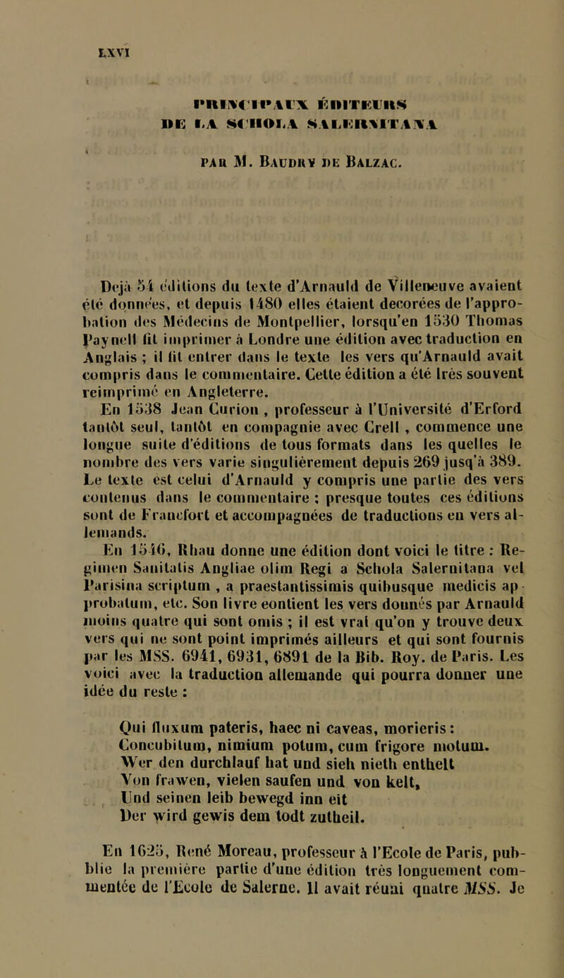 ■•nii^c 11*\rx K iiiTrx'itK I»K I.A M'IIOLA 5^Alil0lt:%ri'AXA PAH M. Baüduy i)E Balzac. Dfjà 5i t’dilions d» texte d’Arnauld de Villeneuve avaient été données, et depuis 1480 elles étaient décorées de l'appro- Itation des Médecins de Montpellier, lorsqu’on 1530 Thomas l’aynell tit imprimer à Londre une édition avec traduction en Anglais ; il lit entrer dans le texte les vers qu’Arnauld avait compris dans le commentaire. Cette édition a été Irès souvent réimprimé en Angleterre. En 1538 Jean Curion , professeur à l’Université d’Erford tantôt seul, tantôt en compagnie avec Crell , commence une longue suite d’éditions de tous formats dans les quelles le nombre des vers varie singulièrement depuis 269 jusq’à 389. Le texte est celui d’Arnauld y compris une partie des vers contenus dans le commentaire ; presque toutes ces éditions sont de Francfort et accompagnées de traductions en vers al- lemands. En 1546, Rhau donne une édition dont voici le titre : Re- gimen Sanitatis Angliae olim Régi a Schola Salernitana vel Êarisina scriptum , a praestantissimis quibusque inedicis ap ])robatum, etc. Son livre contient les vers donnés par Arnauld moins quatre qui sont omis ; il est vrai qu’on y trouve deux vers qui ne sont point imprimés ailleurs et qui sont fournis par les MSS. 6941, 6931, 6891 de la Bib. Roy. de Paris. Les voici avec la traduction allemande qui pourra donner une idée du reste : Qui lluxum pateris, haec ni caveas, morieris: Concubitum, nimium polum, cum frigore niotum. Wer den durchlauf bat und sieh nielh enthelt Von frawen, vielen saufen und von kell, Und seinen leib bewegd inn eit lier wird gewis dem todt zutheil. En 1625, R(!né Moreau, professeur à l’Ecole de Paris, pub- blie la première partie d’une édition très longuement com- mentée de l’Ecole de Salerne. II avait réuni quatre MSS. Je