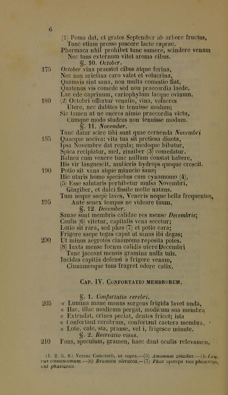 G (I] l’orna (lut, el gralos Scplcnibtr al) ari;orc fructus, Tmic eliani presso pascere lacle caprae, Pharmaca nhil prohibel lune suniere, scindere venaip Nec tuus eylernuni vitet aroma cibus. §. 10. October. 175 October vina praeslet cibus alque ferina, Nec non arielina caro valet el volucrina, Quamvis sint sana, non multa comeslio liai, (Juatenus vis cornede sed non praecordia laede, Lac ede caprinum, cariophyluin lacque ovinum, 180 (’i) Oclobri ollertur venalio, vina, vofucres Ulere, nec dubites te lenuisse inodum; Sic tamen ut ne oneres nimio praecordia viclu, Lumque modo studeas non tenuisse inodum. §.11. JSovember. Tune dàlur scire tibi sunt quae cernenda Nuvembri 185 Quaeque nociva: vita tua sit pretiosa diaeta, ]psa Novembre dat régula; medoque bibatur, Spica recipiatur, mel, zinziber (3J comedalur. llalnea cum venere tune nullum constat habere, His vir languescit, mulieris hydrops quoque crescit. 190 Polio sit vana alque minucio Sana; Hic utaris homo speciebus cum cynamomo (4). (5) Esse salutaris perhibelur mulsa Novembri, Gingiber, et dulci fissile melle nalans. Tum neque saepe laves, Veneris neque bella frequentes.^ 195 Ante senex tempus ne videare lüum., §. 12. December. Sanae sunt membris calidae res mense Decembris\ Caulis (G) vilelur, capilalis vena secetur; Lolio sit rara, sed pnas (7) el polio cara; Frigore saepe tegas caput ut sanus ibi degas; 200 Ut minus aegrotes cinamoma reposila potes. (8) luxta mense foenm calidis utere üecembri Tune jaceant mensis gramiua nulla tuis. Incidas capitis defensi a frigore venam, Cinnameoque tuus fragret odore calix. Cap. IV. CüNFORTATIO ME.RmiORÜM. §. 1. Conforialio cerebri. 205 « Lumina mane manus surgens frigida lavet unda, « Hac, illac modicum pergat, modicum sua membra « Extendat, crines pectal, dentes fricel; isla « (.onfortant cerebrum, confortant caetera membra. • « Lole. cale, sla, pranse, vel i, frigesce minute. §. 2, Recreaiio visas. 210 Fons, spéculum, gramen, liaec dant oculls relevamcn, (1. 2. O. 8.) Ver.sus C;irth;r.arii, ut pupra.—(.8) Amomum zinziber.—{lil.au rux cinnamomum —{ii) Brasstca oleracea.~{l) riius aiiocopa Mcaplniseoiui (Ml pkasianus.