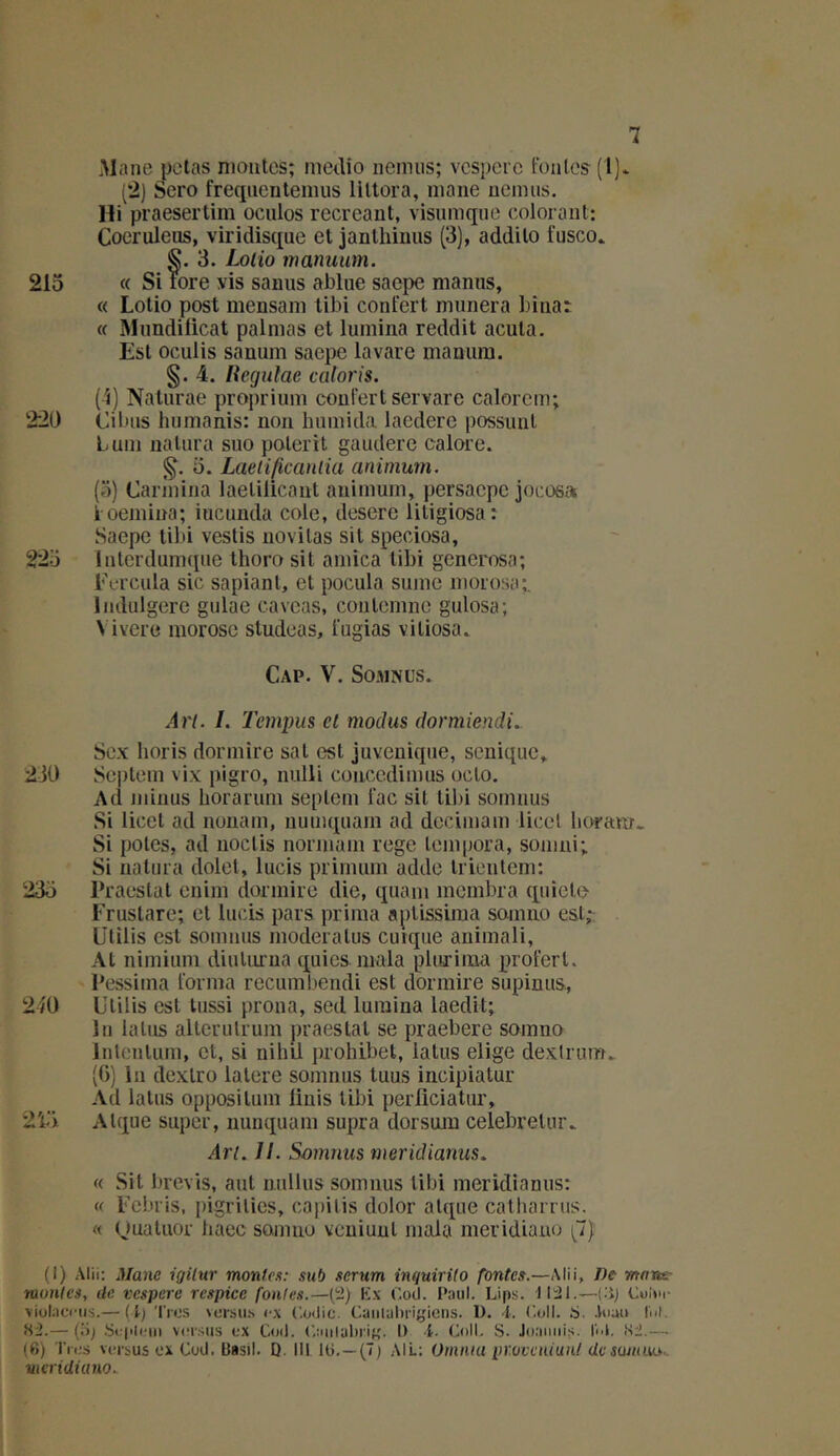 Mane pctas mantes; medio nernus; vcspcrc fonles (!]* (2) Sero freqiicntemus liUora, niane uenuis. Hi praesertim oculos recréant, visnmque colorant: Coeruleus, viridisque et janthinus (3), addito fusco. S. 3. Loiio manuum. 215 « Si tore vis sanus ablue saepe manus, « Lotio post mensam tibi confert mimera bina: « Mnndilicat palmas et lumina reddit acuta. Est oculis sanum saepe lavare manum. §. 4. lîcgulae caloris. (i) Naturae propriinn coulertservare calorcm; 220 Cibns hiimanis; non humida lacdere possunl Lum ualura siio poterit gaïulere calore. 5. Laeiificanlüi animum. (5) Carinina laetilicant animum, persaepe jocosa l oemina; iucimda cole, desere litigiosa: Saepe tibi veslis novitas sit speciosa, 225 Interdumqiie thoro sit arnica tibi generosa; Ea'cula sic sapiant, et pocula sunie morosa;. Indulgere giilae caveas, conlcnmc gulosa; \ ivere morose studeas, l'ugias vitiosa. Cap. V. SoMNüs. An. /. Tempus et modus dormiendi. Sex Iioris dormire sat est juveuiqiie, sonique, 230 Sepleni vix pigro, nuüi concedimus oclo. Ad minus borarum seplem lac sit tibi sormius Si licet ad nonam, uumquain ad dccimam licel lioram. Si potes, ad iioctis norinain rege lenipora, soiiini; Si natura dolet, lucis priinum adde trientem; 235 Praestal enim dormire die, quani membra quiete- Erustare; et lucis pars prima aptissima somno est,- Utilis est somnus moderatus cutque animali. Al nimium diulorua quios. mala pliirima proferl. Pessima forma recumliendi est dormire supinus, 240 Ulilis est lussi prona, sed lumina laedit; lu laïus alterulrum praestal se praebere somno Inlcnlum, et, si nihil prohibel, laïus elige dextrum, (()) lu dexlro lalere somnus tuus incipiatur Ad latus opposilum linis liln perfîciatur, 215 Alque super, nunquam supra dorsmu celebrelur. An. II. Soimnis meridianus. « Sit brevis, aul nullus somnus tibi meridianus: « Ecbris, pigrilics, capilis dolor alque calharrus. « Quatuor liaec somno vcuiuul mala meridiauo (^7) (i) Alii: Manc igilur monlex: sub sérum inquirito fontes.—Alii, De mansr munies, de vespere respice fontes.—(2) Kx Coil. Paul. Lips. tPâl.—{'-ij violacnis.— (i) 'l'ros \ursiis ex (’.odic. Caiilal)i-igions. D. 4. C.oll. S. .luau lui. <S2.— (.'b S<î('li.-ni vcM’.sus ex Coil. ('.aulubri^'. I) 4. Coll. S. Joaiuii,s. liA, (Si — (6) Tnis versus ox Cud. Basil. Q. III Iti.—(7) AIL: Omiua pr.ovcniuiU de sujum.. meridiano.