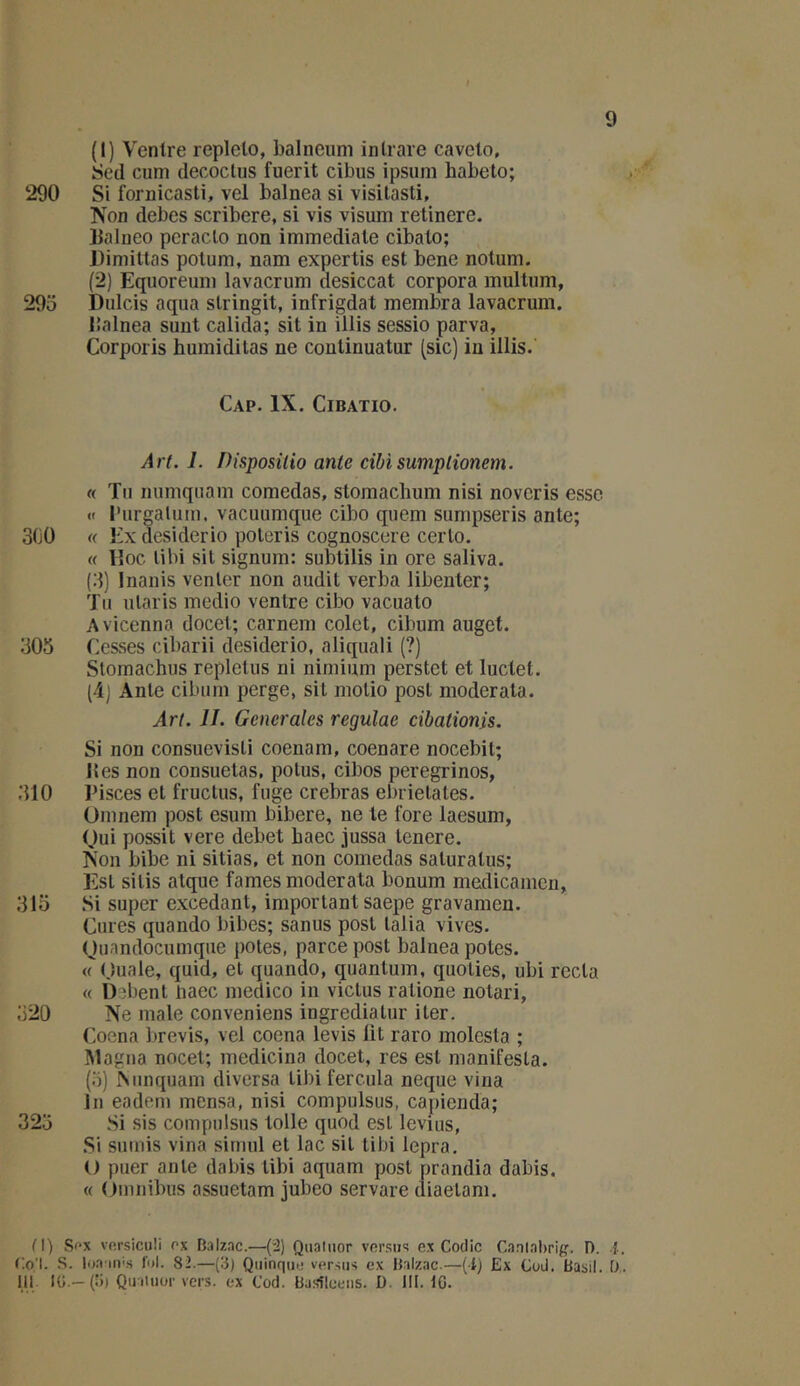 (1) Ventre replelo, balnciim inlrare caveto, Scd cuni decoclus fuerit cibus ipsum habeto; 290 Si fornicasti, vel balnea si visilasti, IVon debes scribere, si vis visum retinere. Italueo peraclo non immédiate cibato; Dimittas polum, nam expertis est bene nolum. (2) Eqiioreum lavacrum desiccat corpora multum, 29o Dulcis aqua slringit, infrigdat membra lavacrum. lîalnea sunt calida; sit in illis sessio parva, Corporis humidilas ne continuatur (sic) in illis. Cap. IX. CiBATio. Art. 1. Disposilio ante cibisumplionem. (( Tu numquam comedas, stomaclium nisi novcris esse «t rurgalum. vacuumque cibo quem sumpseris ante; 300 « Ex desiderio poteris cognoscere ceiTo. « Hoc libi sit signum: subtilis in ore saliva. (3) Inanis venter non audit verba libenter; Tu ularis medio ventre cibo vacuato Avicenna docel; carnem colet, cibum auget. 305 Cesses cibarii desiderio, aliquali (?) Slomachus repletus ni nimium perstet et luctet. (ij Ante cibum perge, sit motio post moderata. Art. IL Generales regulae cibationis. Si non consuevisti coenam, coenare nocebit; 15 es non consuetas, potus, cibos peregrinos, 310 Pisces et fructus, fuge crebras ebrietates. Omnem post esum bibere, ne le fore laesum, (Jui possit vere debet baec jussa tenere. ]Son bibe ni sitias, et non comedas saturalus; Est sitis atque famés moderata bonum medicamen, 315 Si super excedant, important saepe gravamen. Cures quando bibes; sanus post lalia vives. Ouandocumqiie potes, parce post balnea potes. « (juale, quid, et quando, quantum, quoties, ubi recta « Debent baec medico in victus ratione notari, 320 Ne male conveniens ingrediatur iter. Coena brevis, vel coena levis lit raro molesta ; IMagna nocet; medicina docet, res est manifesta. (o) ISunquam diversa tibi fercula neque vina lu eadem mensa, nisi compulsus, capienda; 325 Si sis compulsus toile quod est levius, Si sumis vina sirnul et lac sit tibi lepra. l> puer ante dabis tibi aquam post prandia dabis. « (bnnibus assuetam jubeo servare diaetam. M) Sf’x vp.rsiculi ox Balznc.—-(2) Quatuor versus ex Codic Caotahrig. 1). {.. C.o'l. S. loa iivs fui. 82.—(3) Quinque versus ex Balzac.—(i) Ex Cod. Basil. !).. 111. KJ.—(B) Quatuor vers, ex Cod. Basîleens. D. 111.16.