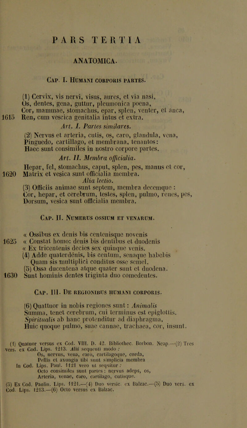 PARS TEIITIA ANATOMICA. Cap. I. lIüMAM COBPOHIS PARTES. (1) Cervix, vis nervi, visus, aurcs, et via nasi, Us, dentes, gêna, gultiir, pleunionica poena. Cor, mannnae, stoinachiis, epar, splen, venter, et anca, 1615 Ren, cum vescica genitalia intus et extra. Ar/. I. Parles similares. (2) Ncrvus et arteria, cutis, os, caro, glandnla, vcna, Pinguedo, carlillago, et inembrana, tenaulos: Haec sunt consimilcs in noslro corporc partes. Art. 11. Membra officialia. llcpar, fel, stoinaclius, caput, splen, pes, manus et cor, 1620 Matrix et vesica sunt officialia membra. Alia leclio. (3) Officiis animae sunt septem, membra deccmquc : Cor, hepar, et cerebrum, testes, splen, pulmo, rênes, pes, Dorsum, vesica sunt officialia membra. Cap. II. Numeuus ossiüm et venarüm. « Ossibus ex dénis bis cenlcnisçme novenis 1625 « Constat homo: dénis bis denlibiis et duodenis « Ex tricenlenis decies sex quincpie venis. (4) Adde qua ter dénis, bis ceuliim, senaque babebis Quam sis nuiltiplici conditus ossc semel. (5) Ossa ducenlena atque qiiater sunt et duodena. 1630 Sunt hominis dentes Iriginta duo coinedentes. Cap. III. De regiombus iiümani corporis. (6) 0uattuor in nobis regioncs sunt : Animalis Summa, tonet cerebrum, cui terminus est epigloltis. Spirüiialis ab banc jnotenditur ad diaphragma, Iluic qiioque pulmo, suac cannae, tracliaea, cor, insunt. (I) Quatuor versus ex Cüd. VII[. D. ■i“2. Bibliolhec. Boibon. Neap.—(2) Tics vers, ex Cod. Lips. 1213. Alii .sequeiili modo; Os, ncrvus, vcna, caro, carlilagoque, corda, Pcilis cl axungia tibi sunt simplicia membra In Cod. Lips. Paul. 1121 vero ut sequiUir ; Ofto consimilcs sunt partes ; ncrvus adeps, os, Arlcria, venae, caro, carlilago, culisque. (3) Ex Cod. Paulin. Lips. 1121.—(d) Duo versic. ex Balzac.—(5) Duo vers, ex Cod. Lips. 1213.—(6) Oclo versus ex Balzac.