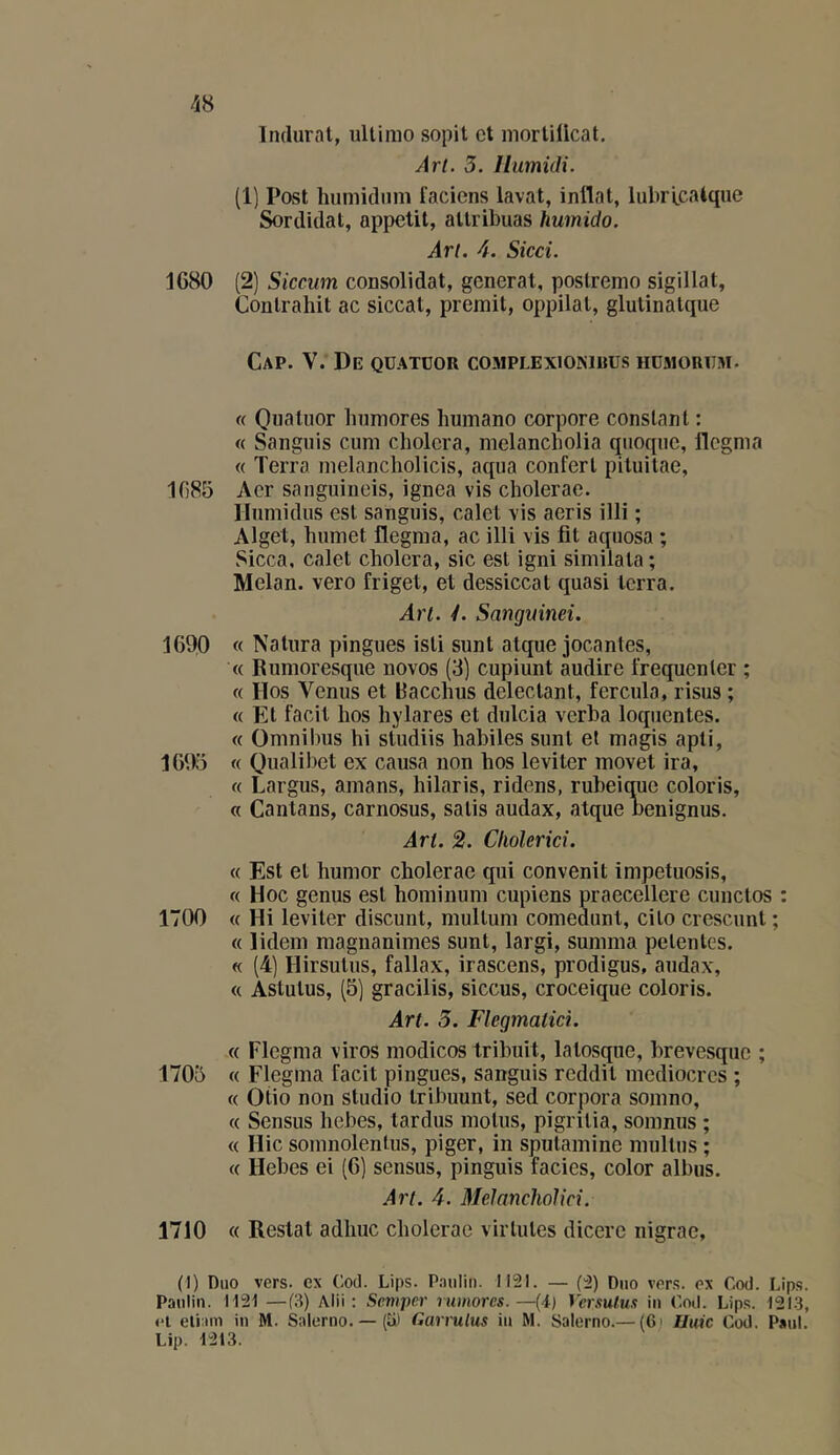 Inclurai, ullinio sopit et mortiücat. Art. 3. Ilumidi. (1) Post luimicliim facicns laval, inflal, lubricaiqiie Sordidal, appetil, allribuas humido. An. 4. Sied. 1680 (2) Siccum consolidai, general, poslrenio sigillal, Conlrahil ac siccal, premil, oppilal, glulinalque Cap. V. De quatuor complexionibus humorum. « Quatuor humores liuinano corpore constant : « Sanguis cum choiera, melancholia qnoqnc, flegnia « Terra nielancholicis, aqna confert piluilae, 1085 Aer sanguineis, ignea vis cholerae. llnmidus est sanguis, calet vis aeris illi ; Alget, humet flegma, ac illi vis fit aquosa ; Sicca, calet choiera, sic est igni similata ; Melan. vero friget, et dessiccat quasi terra. Art. y. Satiguinei. 1690 « Nalura pingues isli sunt alque jocantes, « Runioresque novos (3) cupiunt audire frequenler ; « Hos Venus et Bacchus deleclant, fercula, risus ; « Et facit hos hylares et dulcia verba loquentes. « Omnibus hi studiis habiles sunt et magis apli, 1695 « Qualibet ex causa non hos leviter movet ira, « Largus, amans, liilaris, ridens, rubeique coloris, « Cantans, carnosus, salis audax, atque nenignus. Art. 2. Cholerid. « Est et humor cholerae qui convenit impetuosis, « Hoc genus est hominum cupiens praecellere cunclos : 1700 « Hi leviter discunt, mullum comedunt, cilo crescunt ; « lidem magnanimes sunt, largi, summa pelentes. « (4) Hirsulns, fallax, irascens, prodigus, audax, « Astulus, (5] gracilis, siccus, croceique coloris. Art. 5. Flegmatici. « Flegma viros modicos tribuit, lalosque, brevesque ; 1705 « Flegma facit pingues, sanguis reddit médiocres ; « Otio non studio tribuunt, sed corpora somno, « Sensus hebes, tardus motus, pigrilia, somnus ; « Hic somnolentus, piger, in spulamine multus ; « Hebes ei (6) sensus, pinguis faciès, color albus. Art. 4. Melancholid. 1710 « Restât adhuc cholerae virIules dicere nigrae, (I) Duo vers, ex Cod. Lips. P.iulin. II2I. — ('ü) Duo vers, ex Cod. Lips. Paulin. 1121 —f3) Alii ; Sevipcr rwnores.—(4) Vcrsulus iu C.nd. Lip.*;. 121-3, ei eliani iu M. Salerno. — (5) Garrulus iu M. Salerno.— (6i Huic Cod, Paul. Lip. 1213.