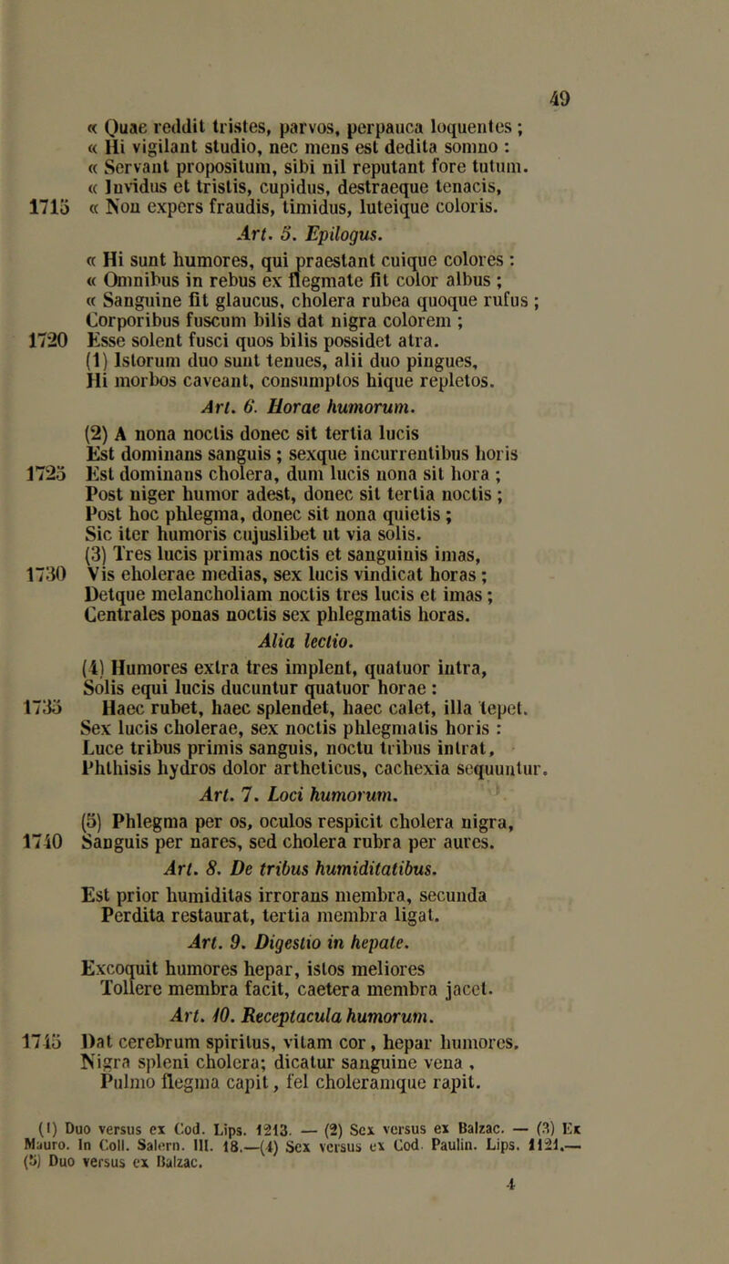 « Quae reddit tristes, parvos, perpauca loquentes ; « Hi vigilant studio, nec mens est dedita sonmo : « Servant propositum, sibi nil reputant fore tutnni. « luvidus et trislis, cupidus, destraeque tenacis, 1715 a Non expers fraudis, limidus, luteique coloris. Art. 5. Epilogus. « Hi sunt liumores, qui praestant cuique colores : « Omnibus in rebus ex flegmale fît color albus ; « Sanguine fît glaucus, choiera rubea quoque rufus ; Corporibus fuscum bilis dat nigra colorem ; 1720 Esse soient fusci quos bilis possidet atra. (1) Islorum duo sunt tenues, alii duo pingues, Hi morbos caveant, consumplos hique repletos. Art. 6. Horae humorum. (2) A nona noclis donec sit tertia lucis Est domiiians sanguis ; sexque incurrentibus horis 1725 Est dominans choiera, dum lucis nona sil hora ; Post niger humor adest, donec sil tertia noclis ; Post hoc phlegma, donec sit nona quielis ; Sic iter humoris cujuslibet ut via solis. (3) Très lucis primas noctis et sanguiuis imas, 1730 Vis eholerae médias, sex lucis vindicat horas ; Detque melancholiam noctis très lucis et imas ; Centrales ponas noclis sex phlegmatis horas. Alla leclio. (4) Humores extra très implent, quatuor intra, Solis equi lucis ducuntur quatuor horae : 1735 Haec rubet, haec splendet, haec calet, ilia tepet. Sex lucis eholerae, sex noctis phlegmatis horis : Luce tribus primis sanguis, noctu tribus intrat, Phlhisis hydros dolor arthelicus, cachexia sequunlur. Art. 7. Loci humorum. (5) Phlegma per os, oculos respicit choiera nigra, 1740 Sanguis per nares, sed choiera rubra per aures. Art. 8. De tribus humiditatibus. Est prior humiditas irrorans membra, secunda Perdita restaurai, tertia membra ligal. Art. 9. Digestio in hepate. Excoquit humores hepar, istos meliores ïollere membra facit, caetera membra jacel. Art. iO. Receptacula humorum. 1745 Dat cerebrum spirilus, vilam cor, hepar humores. Nigra spleni choiera; dicalur sanguine vena , Pulmo flegma capit, fel choleramque rapit. (I) Duo versus ex Cod. Lips. t213. — (2) Sex versus ex Balzac. — (.3) Ex Mauro. In Coll. Salem, lit. 18.—(t) Sex versus ex Cod. Paulin. Lips. 1121.— (S) Duo versus ex Balzac. ■l