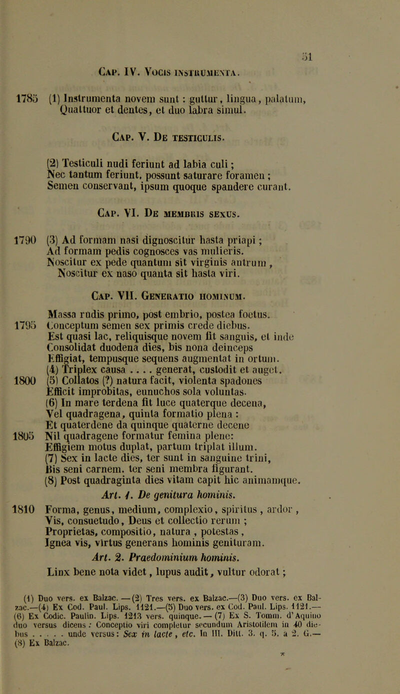 :n 1785 (1) Inslrumenta noveni sunl : gnltur, liiigua, palaluin, Qualtuor et dentes, cl duo labra simui. Cap. V. De testiculis. (2) Testiculi nudi feriunt ad labia culi ; Nec tantum feriunt, possunt saturare foramen ; Semen conservant, ipsum quoque spandere curant. Cap. VI. De membuis sexüs. 1790 (3) Ad formam nasi dignoscilur hasta priapi ; Ad formam pedis cognosces vas mulieris. Noscilur ex pede quantum sit virginis autrum , Noscitur ex naso quanta sit hasta viri. Cap. VII. Geneuatio uominüm. Massa rudis primo, post embrio, postca foetus. 1795 Conceptum semen sex primis crede diebus. Est quasi lac, reliqui^ue novem fit sanguis, et inde Consolidât duodena dies, bis noua deinceps Effigiat, tempusque sequens augmentai in ortuni. (4) Triplex causa .... générât, cuslodit et auget. 1800 (5) Collatos (?) natura facit, violenta spadoiies Efficit improbilas, eunuchos sola voluntas. (6) In mare terdena fit luce quaterque decena, Vel quadragena, quinla formalio plena : Et quaterdene da quinque quaterne decene 1805 Nil quadragene formatur femina plene: Effigiem motus duplat, partum triplai ilium. (7) Sex in lacté dies, ter sunl in sanguine triui, his seni carnem. 1er seni membra figurant. (8) Post quadraginla dies vitam capit hic aniniainque. Art. 4. De genitura hominis. 1810 Forma, genus, medium, complexio, spirilus , ardor , Vis, consuetudo, Deus et collectio reruin ; Proprietas, compositio, natura , potestas, Ignea vis, vlrtus generans hominis geniluram. Art. 2. Praedominium hominis. Linx bene nota videt, lupus audit, vultur odorat ; (4) Duo vers, ex Balzac. —(2) Très vers, ex Balzac.—(3) Duo vers, ex Bal- zac.—(4) Ex Cocl. Paul. Lips. 1121.—(5) Duo vers, ex Cod. Paul. Lips. 1121.— (6) Ex Codic. Paulin. Lips. 1213 vers, quinque.— (7) Ex S. Toœtn. d’Aquiiio duo versus diceiis : Conceplio viri complelur secundum Arislolilem in 40 die- Inis unde versus: Sex in lacté, etc. In 111. Dill. 3, q. î». a 2. G.— (8) Ex Balzac.