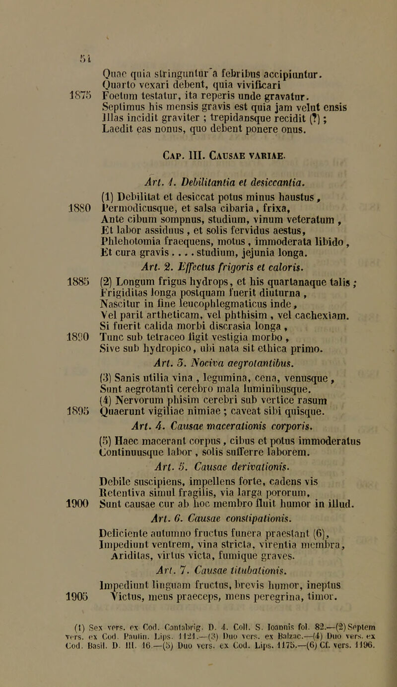 Onnc quia sLringiinliir'a febrilnis accipiuntur. Ouarlo vexari debent, quia vivificari 1875 Foeluni testalur, ita reperis unde gravatur. Seplimiis bis mensis gravis est quia jam velut ensis lilas incidit graviter ; trepidansque recidit (?) ; Laedit eas nonus, quo debent ponere onus. Cap, III. Causae variae. Art. L DebiUtantia et desiccantia. (1) Débilitât et desiccat potus minus haustus, 1880 rermodicusque, et salsa cibaria, frixa, Ante cibum sompnus, studium, vinum veteralum , Et labor assidiius , et solis fervidus aestus, Phlehotoinia fraequens, motus, immoderata libido, El cura gravis .... studium, jejunia longa. Art. 2. Effectus frigoris et caloris. 1885 (2) Longum frigus hydrops, et bis quarlanaque talis ; Erigidilas longa poslquam fuerit diuturna , Nascitur in line leucophlegmalicus inde, Vel paril artheticam, vel phthisim , vel cachexiam. Si fuerit calida morbi discrasia longa , 181)0 Tune sub telraceo ligit vestigia morbo , Sive sub liydropico, ubi nata sit ethica primo. Art. 5. Nociva aegrotantibus. (3) Sanis utilia vina , legumina, cena, venusque, Sunt aegrotanti cerebro maia luminibusque. (4) Nervorum phisim cerebri sub vertice rasum 1805 Quaerunt vigiliae nimiae ; caveat sibi quisque. Art. 4. Causae macerationis corporis. (5) Haec macérant corpus, cibus et potus immoderalus Conlinuusque labor , solis sufferre laborem. Art. 5. Causae derivaüonis. Debile suscipiens, impellens forte, cadens vis llelcntiva simul fragilis, via larga pororum, 1900 Sunt causae cur ab lioc membre fluit humor in illud. Art. 6. Causae constipationis. Delicienle aulumno fructus funera praeslant (6), Impediunt venlrem, vina stricla, virentia mcinbra, Aridilas, virlus victa, furnique graves. Art. 7. Causae titubationis. Impediunt lingnam fructus, brevis liumor, ineptiis 1905 Victus, mens praeceps, mens peregrina, timor. (t) Sex vorp. ox Cofl. Cnnlabrig. D. 4. Coll. S. loannis fol. 82.—(SlSoplcm Vers, ox Cüd. P.auliti. Lips. 1121.—(3) Duo vers, ex Balzac.—(4) Duo vers, ex Cod. Basil. D. 111. 16—(o) Duo vers, ex Cod. Lips. 1175.—(6) Cf. vers. 1196.